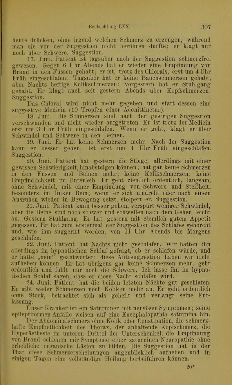 heute drücken, ohne irgend welchen Schmerz zu erzeugen, Avährend man sie vor der Suggestion nicht berühren durfte; er klagt nur nocli über Schwere. Suggestion. 17. Juni. Patient ist tagsüber nach der Suggestion schmerzfrei gewesen. Gegen 6 Uhr Abends hat er wieder eine Empfindung von Brand in den Füssen gehabt; er ist, trotz des Chlorals, erst um 4 Uhr Früh eingeschlafen. Tagsüber hat er keine Bauchschmerzen gehabt, aber Nachts heftige Kolikschmerzen; vorgestern hat er Stuhlgang gehabt. Er klagt auch seit gestern Abends über Kopfschmerzen. Suggestion. Das Chloral wird nicht mehr gegeben und statt dessen eine suggestive Medicin (10 Tropfen einer Aconittinctur). 18. Juni. Die Schmerzen sind nach der gestrigen Suggestion verschwunden und nicht wieder aufgetreten. Er ist trotz der Medicin erst um 3 Uhr Früh eingeschlafen. Wenn er geht, klagt er über Schwindel und Schwere in den Beinen. 19. Juni. Er hat keine Schmerzen mehr. Nach der Suggestion kann er besser gehen. Ist erst um 4 Uhr Früh eingeschlafen. Suggestion. 20. Juni. Patient hat gestern die Stiege, allerdings mit einer gewissen Schwierigkeit,hinabsteigen können; hat gar keine Schmerzen in den Füssen und Beinen mehr; keine Kolikschmerzen, keine Empfindlichkeit im Unterleib. Er geht ziemlich ordentlich, langsam, ohne Schwindel, mit einer Empfindung von Schwere und Steifheit, besonders im linken Bein; wenn er sich umdreht oder nach einem Ausruhen wieder in Bewegung setzt, stolpert er. Suggestion. 21. Juni. Patient kann besser gehen, verspürt weniger Schwindel, aber die Beine sind noch schwer und schwellen nach dem Gehen leicht an. Gestern Stuhlgang. Er hat gestern mit ziemlich gutem Appetit gegessen. Er hat zum erstenmal der Suggestion des Schlafes gehorcht und, wie ihm suggerirt worden, von 11 Uhr Abends bis Morgens geschlafen. 22. Juni. Patient hat Nachts nicht geschlafen. Wir hatten ihn allerdings im hypnotischen Schlaf gefragt, ob er schlafen würde, und er hatte „nein geantwortet; diese Autosuggestion haben wir nicht aufheben können. Er hat übrigens gar keine Schmerzen mehr, geht ordentlich und fühlt nur noch die Schwere. Ich lasse ihn im hypno- tischen Schlaf sagen, dass er diese Nacht schlafen wird. 24. Juni. Patient hat die beiden letzten Nächte gut geschlafen. Er gibt weder Schmerzen noch Koliken mehr an. Er geht ordentlich ohne Stock, betrachtet sich als gelieilt und verlangt seine Ent- lassung. Unser Kranker ist ein Saturniner mit nervösen Symptomen; seine epileptiformen Anfälle weisen auf eine Encephalopathia saturnina hin. Der Abdominalschmerz ohne Kolik oder Constipation, die schmerz- hafte Empfindlichkeit des Thorax, der anhaltende Kopfschmerz, die Hyperästhesie im unteren Drittel der Unterschenkel, die Empfindung von Brand schienen mir Symptome einer saturninen Neuropathie ohne erhebliche organische Läsion zu bilden. Die Suggestion hat in der That diese Schmerzerscheinungen augenblicklich aufheben und in einigen Tagen eine vollständige Heilung herbeiführen können. 20*