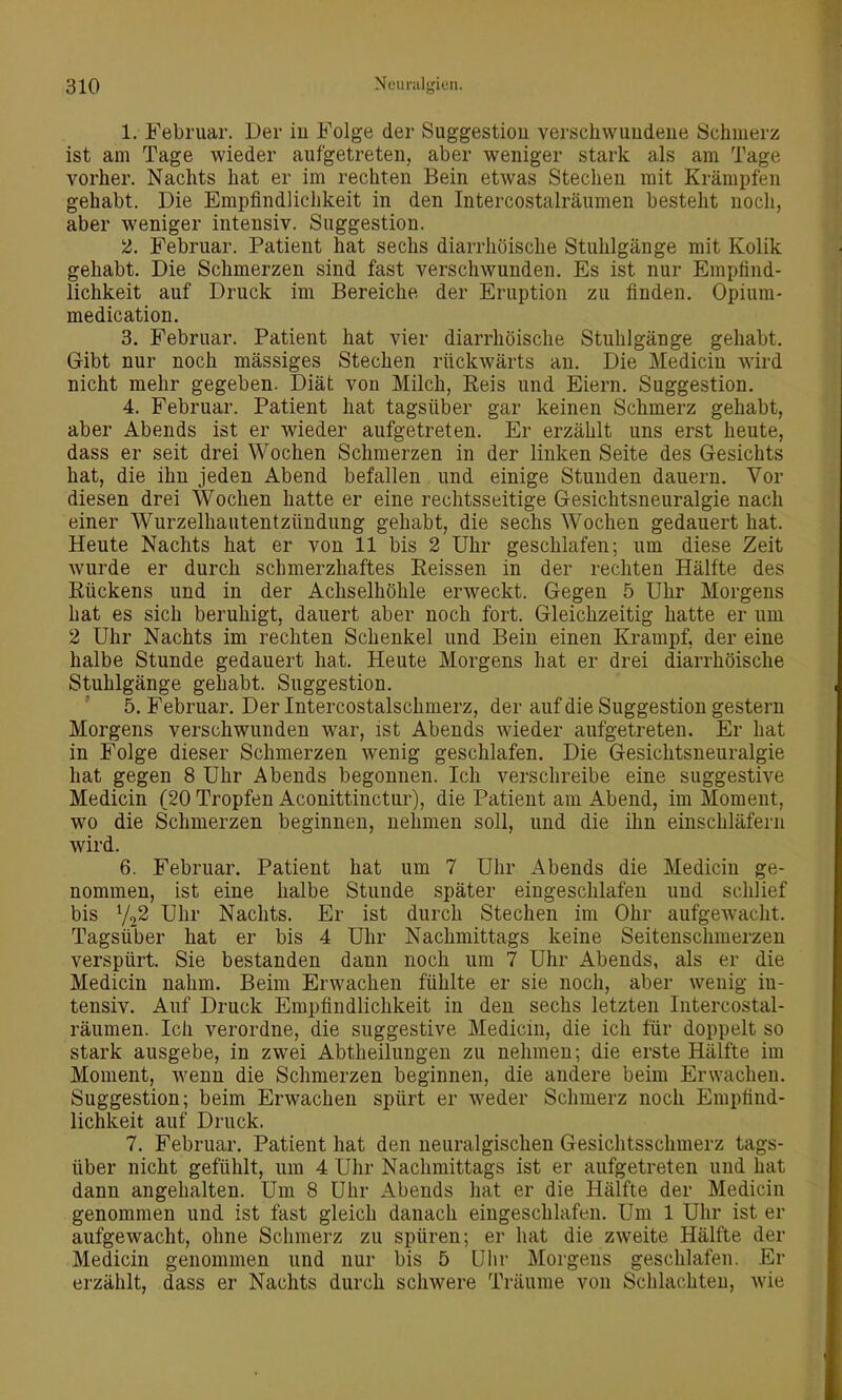 1. Februar. Der iu Folge der Suggestion verschwundene Schmerz ist am Tage wieder aufgetreten, aber weniger stark als am Tage vorher. Nachts hat er im rechten Bein etwas Stechen mit Krämpfen gehabt. Die Empfindlichkeit in den Intercostalräumen besteht noch, aber weniger intensiv. Suggestion. 2. Februar. Patient hat sechs diarrhöische Stuhlgänge mit Kolik gehabt. Die Schmerzen sind fast verschwunden. Es ist nur Empfind- lichkeit auf Druck im Bereiche der Eruption zu finden. Opium- medication. 3. Februar. Patient hat vier diarrhöische Stuhlgänge gehabt. Gibt nur noch mässiges Stechen rückwärts an. Die Medicin wird nicht mehr gegeben. Diät von Milch, Reis und Eiern. Suggestion. 4. Februar. Patient hat tagsüber gar keinen Schmerz gehabt, aber Abends ist er wieder aufgetreten. Er erzählt uns erst heute, dass er seit drei Wochen Schmerzen in der linken Seite des Gesichts hat, die ihn jeden Abend befallen und einige Stunden dauern. Vor diesen drei Wochen hatte er eine rechtsseitige Gesichtsneuralgie nach einer Wurzelhautentzündung gehabt, die sechs Wochen gedauert hat. Heute Nachts hat er von 11 bis 2 Uhr geschlafen; um diese Zeit wurde er durch schmerzhaftes Reissen in der rechten Hälfte des Rückens und in der Achselhöhle erweckt. Gegen 5 Uhr Morgens hat es sich beruhigt, dauert aber noch fort. Gleichzeitig hatte er um 2 Uhr Nachts im rechten Schenkel und Bein einen Krampf, der eine halbe Stunde gedauert hat. Heute Morgens hat er drei diarrhöische Stuhlgänge gehabt. Suggestion. ' 5. Februar. Der Intercostalschmerz, der auf die Suggestion gestern Morgens verschwunden war, ist Abends wieder aufgetreten. Er hat in Folge dieser Schmerzen wenig geschlafen. Die Gesichtsneuralgie hat gegen 8 Uhr Abends begonnen. Ich verschreibe eine suggestive Medicin (20 Tropfen Aconittinctur), die Patient am Abend, im Moment, wo die Schmerzen beginnen, nehmen soll, und die ihn einschläfern wird. 6. Februar. Patient hat um 7 Uhr Abends die Medicin ge- nommen, ist eine halbe Stunde später eingeschlafen und schlief bis Y22 Uhr Nachts. Er ist durch Stechen im Ohr aufgewacht. Tagsüber hat er bis 4 Uhr Nachmittags keine Seitenschmerzen verspürt. Sie bestanden dann noch um 7 Uhr Abends, als er die Medicin nahm. Beim Erwachen fühlte er sie noch, aber wenig in- tensiv. Auf Druck Empfindlichkeit in den sechs letzten Intercostal- räumen. Ich verordne, die suggestive Medicin, die ich für doppelt so stark ausgebe, in zwei Abtheilungeu zu nehmen; die erste Hälfte im Moment, wenn die Schmerzen beginnen, die andere beim Erwachen. Suggestion; beim Erwachen spürt er weder Schmerz noch Empfind- lichkeit auf Druck. 7. Februar. Patient hat den neuralgischen Gesichtsschmerz tags- über nicht gefühlt, um 4 Uhr Nachmittags ist er aufgetreten und hat dann angehalten. Um 8 Uhr Abends hat er die Hälfte der Medicin genommen und ist fast gleich danach eingeschlafen. Um 1 Uhr ist er aufgewacht, ohne Schmerz zu spüren; er hat die zweite Hälfte der Medicin genommen und nur bis 5 Uhr Morgens geschlafen. Er erzählt, dass er Nachts durch schwere Träume von Schlachten, wie