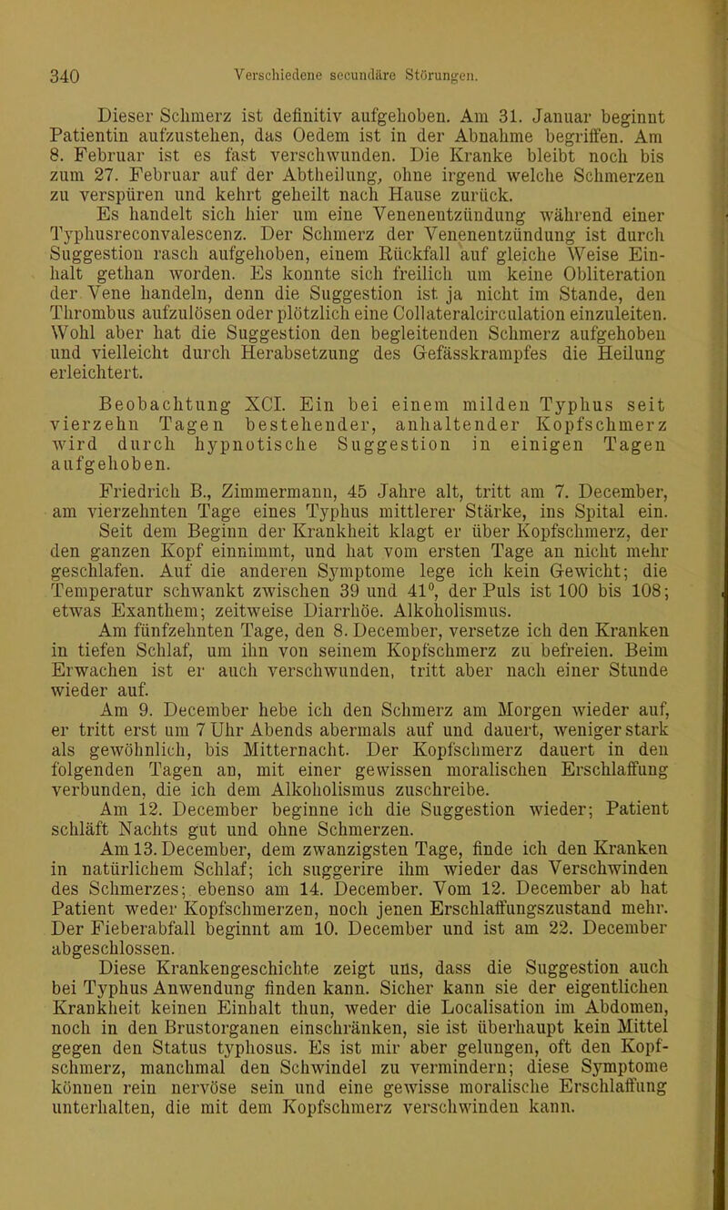 Dieser Schmerz ist definitiv aufgehoben. Am 31. Januar beginnt Patientin aufzustehen, das Oedem ist in der Abnahme begriffen. Am 8. Februar ist es fast verschwunden. Die Kranke bleibt noch bis zum 27. Februar auf der Abtheilung^ ohne irgend welche Schmerzen zu verspüren und kehrt geheilt nach Hause zurück. Es handelt sich hier um eine Venenentzündung während einer Typhusreconvalescenz. Der Schmerz der Venenentzündung ist durch Suggestion rasch aufgehoben, einem Eückfall auf gleiche Weise Ein- halt gethan worden. Es konnte sich freilich um keine Obliteration der Vene handeln, denn die Suggestion ist ja nicht im Stande, den Thrombus aufzulösen oder plötzlich eine Collateralcirculation einzuleiten. Wohl aber hat die Suggestion den begleitenden Schmerz aufgehoben und vielleicht durch Herabsetzung des Gefässkrampfes die Heilung erleichtert. Beobachtung XCI. Ein bei einem milden Typhus seit vierzehn Tagen bestehender, anhaltender Kopfschmerz wird durch hypnotische Suggestion in einigen Tagen aufgehoben. Friedrich B., Zimmermann, 45 Jahre alt, tritt am 7. December, am vierzehnten Tage eines Typhus mittlerer Stärke, ins Spital ein. Seit dem Beginn der Krankheit klagt er über Kopfschmerz, der den ganzen Kopf einnimmt, und hat vom ersten Tage an nicht mehr geschlafen. Auf die anderen Symptome lege ich kein G-ewicht; die Temperatur schwankt zwischen 39 und 41°, der Puls ist 100 bis 108; etwas Exanthem; zeitweise Diarrhöe. Alkoholismus. Am fünfzehnten Tage, den 8. December, versetze ich den Kranken in tiefen Schlaf, um ihn von seinem Kopfschmerz zu befreien. Beim Erwachen ist er auch verschwunden, tritt aber nach einer Stunde wieder auf. Am 9. December hebe ich den Schmerz am Morgen wieder auf, er tritt erst um 7 Uhr Abends abermals auf und dauert, weniger stark als gewöhnlich, bis Mitternacht. Der Kopfschmerz dauert in den folgenden Tagen an, mit einer gewissen moralischen Erschlaffung verbunden, die ich dem Alkoholismus zuschreibe. Am 12. December beginne ich die Suggestion wieder; Patient schläft Nachts gut und ohne Schmerzen. Am 13. December, dem zwanzigsten Tage, finde ich den Kranken in natürlichem Schlaf; ich suggerire ihm wieder das Verschwinden des Schmerzes; ebenso am 14. December. Vom 12. December ab hat Patient weder Kopfschmerzen, noch jenen Erschlaffungszustand mehr. Der Fieberabfall beginnt am 10. December und ist am 22. December abgeschlossen. Diese Krankengeschichte zeigt uns, dass die Suggestion auch bei Typhus Anwendung finden kann. Sicher kann sie der eigentlichen Krankheit keinen Einhalt thun, weder die Localisation im Abdomen, noch in den Brustorganen einschränken, sie ist überhaupt kein Mittel gegen den Status typhosus. Es ist mir aber gelungen, oft den Kopf- schmerz, manchmal den Schwindel zu vermindern; diese Symptome können rein nervöse sein und eine gewisse moralische Erschlaffung unterhalten, die mit dem Kopfschmerz verschwinden kann.