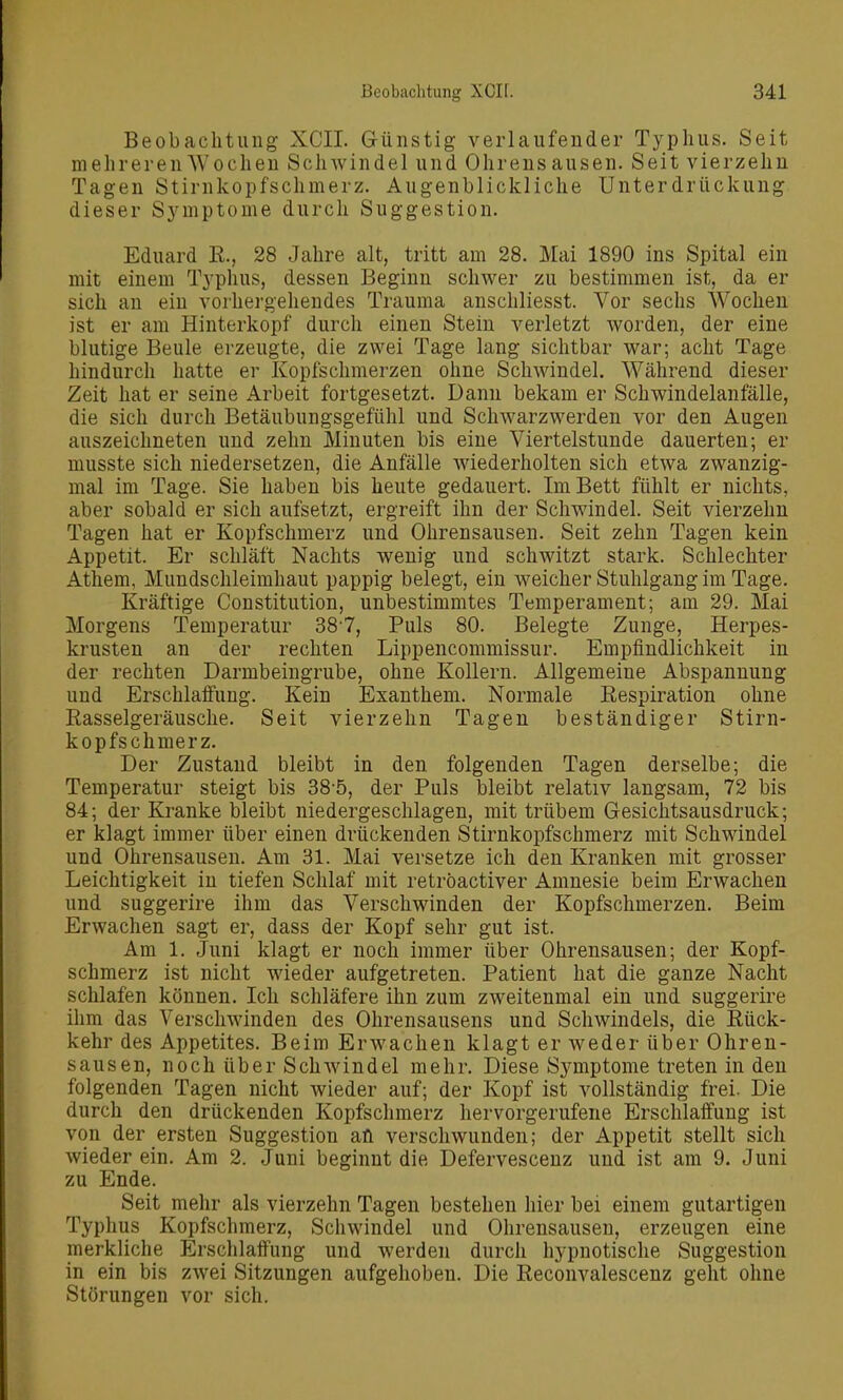 Beobachtung XCII. Günstig verlaufender Typhus. Seit mehreren Wochen Schwindel und Ohrensausen. Seit vierzehn Tagen Stirnkopfschmerz. Augenblickliche Unterdrückung dieser Symptome durch Suggestion. Eduard E., 28 Jahre alt, tritt am 28. Mai 1890 ins Spital ein mit einem Typhus, dessen Beginn schwer zu bestimmen ist, da er sich an ein vorhergehendes Trauma anschliesst. Vor sechs Wochen ist er am Hinterkopf durch einen Stein verletzt worden, der eine blutige Beule erzeugte, die zwei Tage lang sichtbar war; acht Tage hindurch hatte er Kopfschmerzen ohne Schwindel. Während dieser Zeit hat er seine Arbeit fortgesetzt. Dann bekam er Schwindelanfälle, die sich durch Betäubungsgefühl und Schwarzwerden vor den Augen auszeichneten und zehn Minuten bis eine Viertelstunde dauerten; er musste sich niedersetzen, die Anfälle wiederholten sich etwa zwanzig- mal im Tage. Sie haben bis heute gedauert. Im Bett fühlt er nichts, aber sobald er sich aufsetzt, ergreift ihn der Schwindel. Seit vierzehn Tagen hat er Kopfschmerz und Ohrensausen. Seit zehn Tagen kein Appetit. Er schläft Nachts wenig und schwitzt stark. Schlechter Athem, Mundschleimhaut pappig belegt, ein weicher Stuhlgang im Tage. Kräftige Constitution, unbestimmtes Temperament; am 29. Mai Morgens Temperatur 387, Puls 80. Belegte Zunge, Herpes- krusten an der rechten Lippencommissur. Empfindlichkeit in der rechten Darmbeingrube, ohne Kollern. Allgemeine Abspannung und Erschlaffung. Kein Exanthem. Normale Respiration ohne Rasselgeräusche. Seit vierzehn Tagen beständiger Stirn- kopfschmerz. Der Zustand bleibt in den folgenden Tagen derselbe; die Temperatur steigt bis 38-5, der Puls bleibt relativ langsam, 72 bis 84; der Kranke bleibt niedergeschlagen, mit trübem Gesichtsausdruck; er klagt immer über einen drückenden Stirnkopfschmerz mit Schwindel und Ohrensausen. Am 31. Mai versetze ich den Kranken mit grosser Leichtigkeit in tiefen Schlaf mit retröactiver Amnesie beim Erwachen und suggerire ihm das Verschwinden der Kopfschmerzen. Beim Erwachen sagt er, dass der Kopf sehr gut ist. Am 1. Juni klagt er noch immer über Ohrensausen; der Kopf- schmerz ist nicht wieder aufgetreten. Patient hat die ganze Nacht schlafen können. Ich schläfere ihn zum zweitenmal ein und suggerire ihm das Verschwinden des Ohrensausens und Schwindels, die Rück- kehr des Appetites. Beim Erwachen klagt er weder über Ohren- sausen, noch über Schwindel mehr. Diese Symptome treten in den folgenden Tagen nicht wieder auf; der Kopf ist vollständig frei. Die durch den drückenden Kopfschmerz hervorgerufene Erschlaffung ist von der ersten Suggestion an verschwunden; der Appetit stellt sich wieder ein. Am 2. Juni beginnt die Defervescenz und ist am 9. Juni zu Ende. Seit mehr als vierzehn Tagen bestehen hier bei einem gutartigen Typhus Kopfschmerz, Schwindel und Ohrensausen, erzeugen eine merkliche Erschlaffung und werden durch hypnotische Suggestion in ein bis zwei Sitzungen aufgehoben. Die Reconvalescenz geht ohne Störungen vor sich.