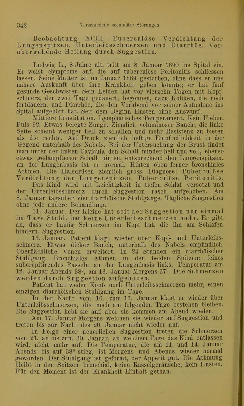 Beobachtung XCllI. Tuberculöse Verdichtung der Lungenspitzen. Unterleibsschmerzen und Diarrhöe. Vor- übergehende Heilung durch Suggestion. Ludwig L., 8 Jahre alt, tritt am 8. Januar 1890 ins Spital ein. Er weist Symptome auf, die auf tuberculöse Peritonitis schliessen lassen. Seine Mutter ist im Januar 1889 gestorben, ohne dass er uns nähere Auskunft über ihre Krankheit geben könnte; er hat fünf gesunde Geschwister. Sein Leiden hat vor vierzehn Tagen mit Kopf- schmerz, der zwei Tage gedauert, begonnen, dazu Koliken, die noch fortdauern, und Diarrhöe, die den Vorabend vor seiner Aufnahme ins Spital- aufgehört hat. Seit dem Beginn Husteu ohne Auswurf. Mittlere Constitution. Lymphatisches Temperament. Kein Fieber. Puls 92. Etwas belegte Zunge. Ziemlich voluminöser Bauch; die linke Seite scheint weniger hell zu schallen und mehr Resistenz zu bieten als die rechte. Auf Druck ziemlich heftige Empfindlichkeit in der Gegend unterhalb des Nabels. Bei der Untersuchung der Brust findet man unter der linken Cavicula den Schall minder hell und voll, ebenso etwas gedämpfteren Schall hinten, entsprechend den Lungenspitzen, an der Lungenbasis ist er normal. Hinten oben ferner bronchiales Athmen. Die Halsdrüsen ziemlich gross. Diagnose: Tuberculöse Verdichtung der Lungenspitzen. Tuberculöse Peritonitis. Das Kind wird mit Leichtigkeit in tiefen Schlaf versetzt und der Unterleibsschmerz durch Suggestion rasch aufgehoben. Am 8. Januar tagsüber vier diarrhöische Stuhlgänge. Tägliche Suggestion ohne jede andere Behandlung. 11. Januar. Der Kleine hat seit der Suggestion nur einmal im Tage Stuhl, hat keine Unterleibsschmerzen mehr. Er gibt an, dass er häufig Schmerzen im Kopf hat, die ihn am Schlafen hindern. Suggestion. 13. Januar. Patient klagt wieder über Kopf- und Unterleibs- schmerz. Etwas dicker Bauch, unterhalb des Nabels empfindlich. Oberflächliche Venen erweitert. In 24 Stunden ein diarrhöischer Stuhlgang. Bronchiales Athmen in den beiden Spitzen; feines subcrepitirendes Easseln an der Lungenbasis links. Temperatur am 12. Januar Abends 38°, am 13. Januar Morgens 37°. Die Schmerzen werden durch Suggestion aufgehoben. Patient hat weder Kopf- noch Unterleibsschmerzen mehr, einen einzigen diarrhöischen Stuhlgang im Tage. In der Nacht vom 16. zum 17. Januar klagt er wieder über Unterleibsschmerzen, die noch am folgenden Tage bestehen bleiben. Die Suggestion hebt sie auf, aber sie kommen am Abend wieder. Am 17. Januar Morgens weichen sie wieder auf Suggestion und treten bis zur Nacht des 20. Januar nicht wieder auf. In Folge einer neuerlichen Suggestion treten die Schmerzen vom 21. an bis zum 30. Januar, an welchem Tage das Kind entlassen wird, nicht mehr auf. Die Temperatur, die am 11. und 14. Januar Abends bis auf 38 stieg, ist Morgens und Abends wieder normal geworden. Der Stuhlgang ist geformt, der Appetit gut. Die Athmung bleibt in den Spitzen bronchial, keine Rasselgeräusche, kein Husten. Für den Moment ist der Krankheit Einhalt gethan.