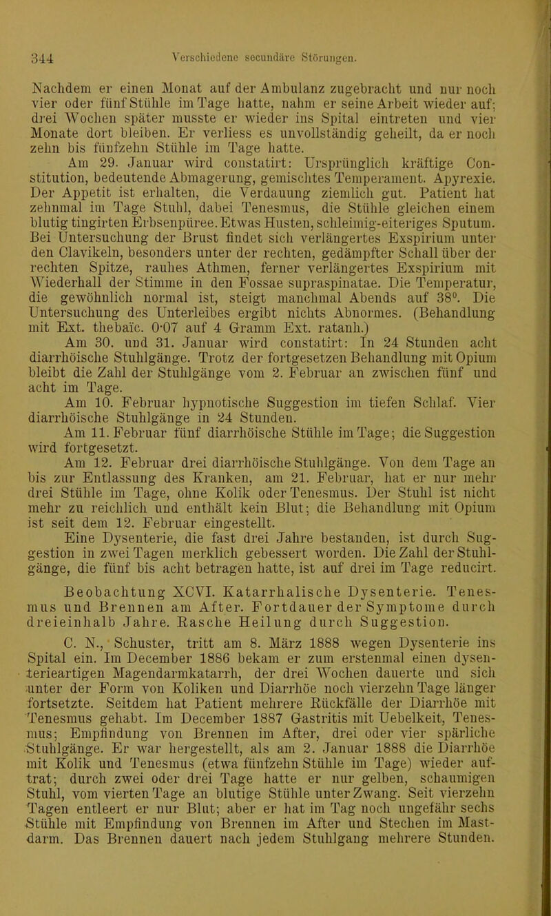 Nachdem er einen Monat auf der Ambulanz zugebracht und nur noch vier oder fünf Stühle im Tage hatte, nahm er seine Arbeit wieder auf; drei Wochen später musste er wieder ins Spital eintreten und vier Monate dort bleiben. Er verliess es unvollständig geheilt, da er noch zehn bis fünfzehn Stühle im Tage hatte. Am 29. Januar wird coustatirt: Ursprünglich kräftige Con- stitution, bedeutende Abmagerung, gemischtes Temperament. Apj^rexie. Der Appetit ist erhalten, die Verdauung ziemlich gut. Patient hat zehnmal im Tage Stuhl, dabei Tenesmus, die Stühle gleichen einem blutig tingirten Erbsenpüree. Etwas Husten, schleimig-eiteriges Sputum. Bei Untersuchung der Brust findet sich verlängertes Exspirium unter den Clavikeln, besonders unter der rechten, gedämpfter Schall über der rechten Spitze, rauhes Athmen, ferner verlängertes Exspirium mit Wiederhall der Stimme in den Fossae supraspinatae. Die Temperatur, die gewöhnlich normal ist, steigt manchmal Abends auf 38. Die Untersuchung des Unterleibes ergibt nichts Abnormes. (Behandlung mit Ext. thebaic. 0-07 auf 4 Gramm Ext. ratanh.) Am 30. und 31. Januar wird constatirt: In 24 Stunden acht diarrhöische Stuhlgänge. Trotz der fortgesetzen Behandlung mit Opium bleibt die Zahl der Stuhlgänge vom 2. Februar an zwischen fünf und acht im Tage. Am 10. Februar hypnotische Suggestion im tiefen Schlaf. Vier diarrhöische Stuhlgänge in 24 Stunden. Am 11. Februar fünf diarrhöische Stühle im Tage; die Suggestion wird fortgesetzt. Am 12. Februar drei diarrhöische Stuhlgänge. Von dem Tage an bis zur Entlassung des Kranken, am 21. Februar, hat er nur mehr drei Stühle im Tage, ohne Kolik oder Tenesmus. Der Stuhl ist nicht mehr zu reichlich und enthält kein Blut; die Behandlung mit Opium ist seit dem 12. Februar eingestellt. Eine Dysenterie, die fast drei Jahre bestanden, ist durch Sug- gestion in zwei Tagen merklich gebessert worden. Die Zahl der Stuhl- gänge, die fünf bis acht betragen hatte, ist auf drei im Tage reducirt. Beobachtung XCVI. Katarrhalische Dysenterie. Tenes- mus und Brennen am After. Fortdauer der Symptome durch dreieinhalb Jahre. Easche Heilung durch Suggestion. C. N., Schuster, tritt am 8. März 1888 wegen Dysenterie ins Spital ein. Im December 1886 bekam er zum erstenmal einen dysen- lerieartigen Magendarmkatarrh, der drei Wochen dauerte und sich unter der Form von Koliken und Diarrhöe noch vierzehn Tage länger fortsetzte. Seitdem hat Patient mehrere Kückfälle der Diarrhöe mit Tenesmus gehabt. Im December 1887 Gastritis mit Uebelkeit, Tenes- mus; Empfindung von Brennen im After, drei oder vier spärliche Stuhlgänge. Er war hergestellt, als am 2. Januar 1888 die Diarrhöe mit Kolik und Tenesmus (etwa fünfzehn Stühle im Tage) wieder auf- trat; durch zwei oder drei Tage hatte er nur gelben, schaumigen Stuhl, vom vierten Tage an blutige Stühle unter Zwang. Seit vierzehn Tagen entleert er nur Blut; aber er hat im Tag noch ungefähr sechs •Stühle mit Empfindung von Brennen im After und Stechen im Mast- darm. Das Brennen dauert nach jedem Stuhlgang mehrere Stunden.