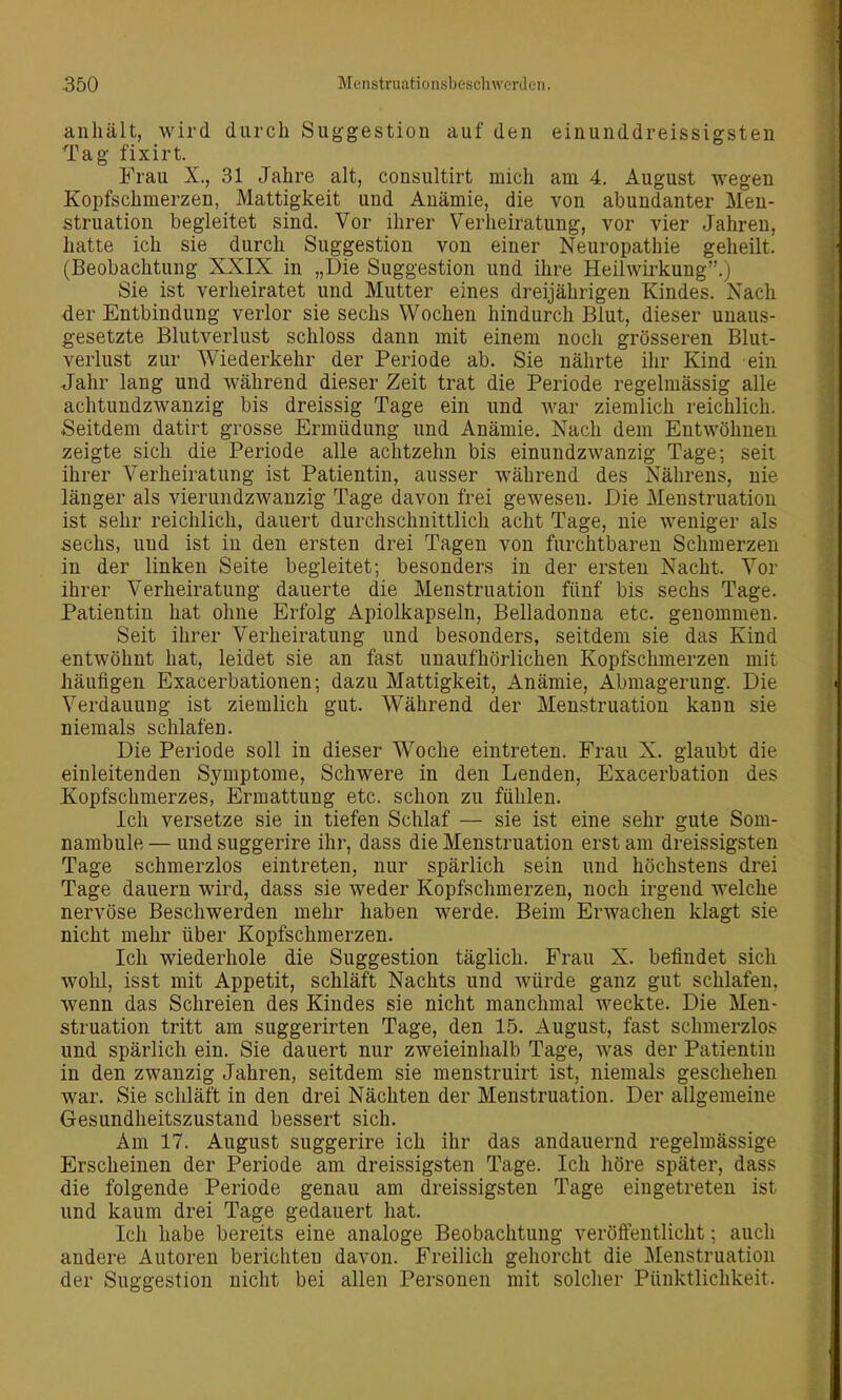 anhält, wird durch Suggestion auf den einunddreissigsten Tag fixirt. Frau X., 31 Jahre alt, consultirt mich am 4. August wegen Kopfschmerzen, Mattigkeit und Anämie, die von abundanter Men- struation begleitet sind. Vor ihrer Verheiratung, vor vier Jahren, hatte ich sie durch Suggestion von einer Neuropathie geheilt. (Beobachtung XXIX in „Die Suggestion und ihre Heilwirkung.) Sie ist verheiratet und Mutter eines dreijährigen Kindes. Nach der Entbindung verlor sie sechs Wochen hindurch Blut, dieser unaus- gesetzte Blutverlust schloss dann mit einem noch grösseren Blut- verlust zur Wiederkehr der Periode ab. Sie nährte ihr Kind ein Jahr lang und während dieser Zeit trat die Periode regelmässig alle achtundzwanzig bis dreissig Tage ein und war ziemlich reichlich. Seitdem datirt grosse Ermüdung und Anämie. Nach dem Entwöhnen zeigte sich die Periode alle achtzehn bis einundzwanzig Tage; seit ihrer Verheiratung ist Patientin, ausser während des Nährens, nie länger als vierundzwanzig Tage davon frei gewesen. Die Menstruation ist sehr reichlich, dauert durchschnittlich acht Tage, nie weniger als sechs, und ist in den ersten drei Tagen von furchtbaren Schmerzen in der linken Seite begleitet; besonders in der ersten Nacht. Vor ihrer Verheiratung dauerte die Menstruation fünf bis sechs Tage. Patientin hat ohne Erfolg Apiolkapseln, Belladonna etc. genommen. Seit ihrer Verheiratung und besonders, seitdem sie das Kind «ntwöhnt hat, leidet sie an fast unaufhörlichen Kopfschmerzen mit häufigen Exacerbationen; dazu Mattigkeit, Anämie, Abmagerung. Die Verdauung ist ziemlich gut. Während der Menstruation kann sie niemals schlafen. Die Periode soll in dieser Woche eintreten. Frau X. glaubt die einleitenden Symptome, Schwere in den Lenden, Exacerbation des Kopfschmerzes, Ermattung etc. schon zu fühlen. Ich versetze sie in tiefen Schlaf — sie ist eine sehr gute Som- nambule — und suggerire ihr, dass die Menstruation erst am dreissigsten Tage schmerzlos eintreten, nur spärlich sein und höchstens drei Tage dauern wird, dass sie weder Kopfschmerzen, noch irgend welche nervöse Beschwerden mehr haben werde. Beim Erwachen klagt sie nicht mehr über Kopfschmerzen. Ich wiederhole die Suggestion täglich. Frau X. befindet sich wohl, isst mit Appetit, schläft Nachts und Avürde ganz gut schlafen, wenn das Schreien des Kindes sie nicht manchmal weckte. Die Men- struation tritt am suggerirten Tage, den 15. August, fast schmerzlos und spärlich ein. Sie dauert nur zweieinhalb Tage, was der Patientin in den zwanzig Jahren, seitdem sie menstruirt ist, niemals geschehen war. Sie schläft in den drei Nächten der Menstruation. Der aligemeine Gesundheitszustand bessert sich. Am 17. August suggerire ich ihr das andauernd regelmässige Erscheinen der Periode am dreissigsten Tage. Ich höre später, dass die folgende Periode genau am dreissigsten Tage eingetreten ist und kaum drei Tage gedauert hat. Ich habe bereits eine analoge Beobachtung veröffentlicht; auch andere Autoren berichten davon. Freilich gehorcht die Menstruation der Suggestion nicht bei allen Personen mit solcher Pünktlichkeit.