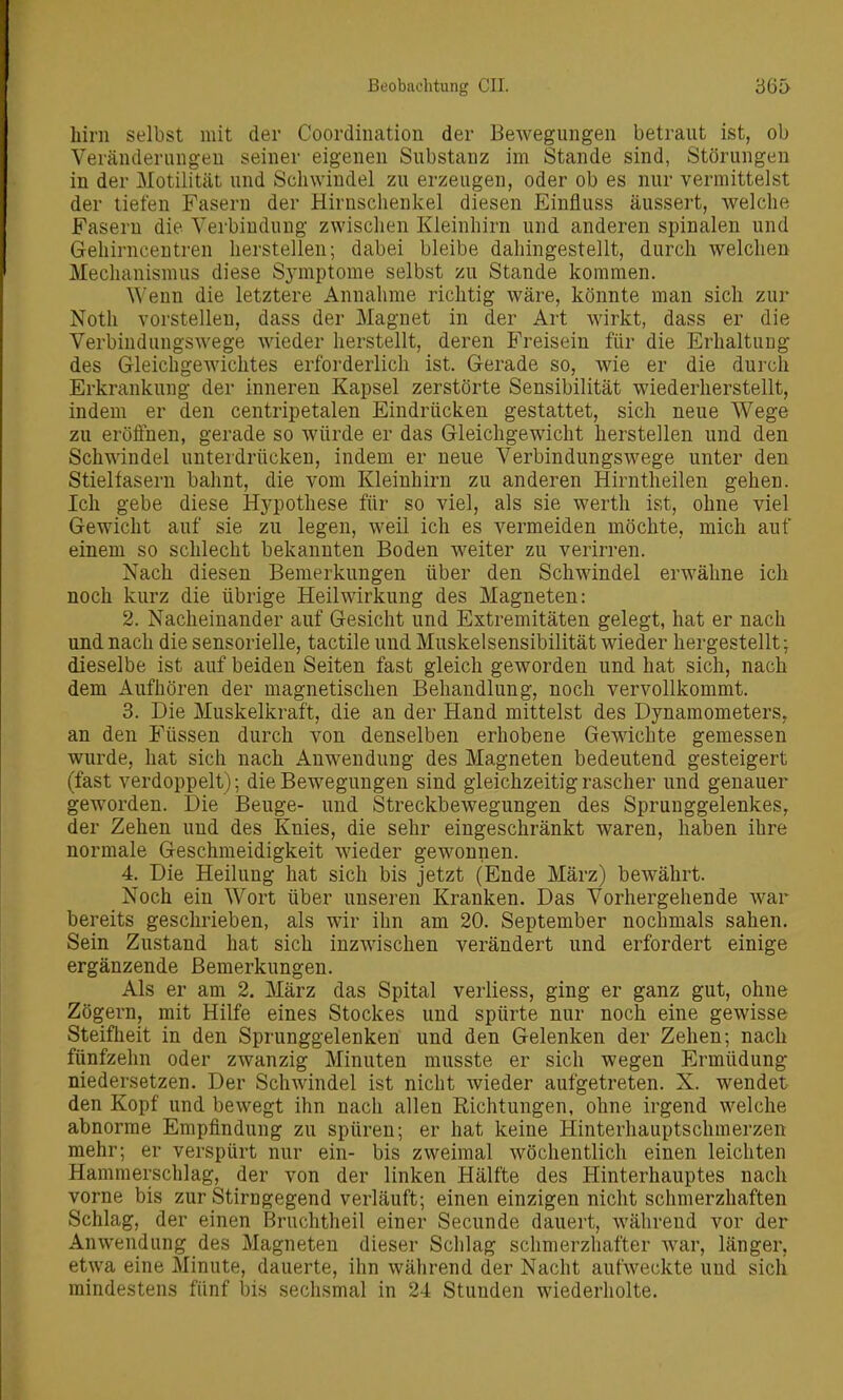 hirn selbst mit der Coordination der Bewegungen betraut ist, ob Veränderungen seiner eigenen Substanz im Stande sind, Störungen in der Motilität und Schwindel zu erzeugen, oder ob es nur vermittelst der tiefen Fasern der Hirnschenkel diesen Einfluss äussert, welche Fasern die Verbindung zwischen Kleinhirn und anderen spinalen und Gehirncentren herstellen; dabei bleibe dahingestellt, durch welchen Mechanismus diese Symptome selbst zu Stande kommen. Wenn die letztere Annahme richtig wäre, könnte man sich zur Noth vorstellen, dass der Magnet in der Art wirkt, dass er die Verbindungswege wieder herstellt, deren Freisein für die Erhaltung des Gleichgewichtes erforderlich ist. Gerade so, wie er die durch Erkrankung der inneren Kapsel zerstörte Sensibilität wiederherstellt, indem er den centripetalen Eindrücken gestattet, sich neue Wege zu eröffnen, gerade so würde er das Gleichgewicht herstellen und den Schwindel unterdrücken, indem er neue Verbindungswege unter den Stielfasern bahnt, die vom Kleinhirn zu anderen Hirntheilen gehen. Ich gebe diese Hj^pothese für so viel, als sie werth ist, ohne viel Gewicht auf sie zu legen, weil ich es vermeiden möchte, mich auf einem so schlecht bekannten Boden weiter zu verirren. Nach diesen Bemerkungen über den Schwindel erwähne ich noch kurz die übrige Heilwirkung des Magneten: 2. Nacheinander auf Gesicht und Extremitäten gelegt, hat er nach und nach die sensorielle, tactile und Muskelsensibilität wieder hergestellt; dieselbe ist auf beiden Seiten fast gleich geworden und hat sich, nach dem Aufhören der magnetischen Behandlung, noch vervollkommt. 3. Die Muskelkraft, die an der Hand mittelst des Dynamometers, an den Füssen durch von denselben erhobene Gewichte gemessen wurde, hat sich nach Anwendung des Magneten bedeutend gesteigert (fast verdoppelt); die Bewegungen sind gleichzeitig rascher und genauer geworden. Die Beuge- und Streckbewegungen des Sprunggelenkes, der Zehen und des Knies, die sehr eingeschränkt waren, haben ihre normale Geschmeidigkeit wieder gewonnen. 4. Die Heilung hat sich bis jetzt (Ende März) bewährt. Noch ein Wort über unseren Kranken. Das Vorhergehende war bereits geschrieben, als wir ihn am 20. September nochmals sahen. Sein Zustand hat sich inzwischen verändert und erfordert einige ergänzende Bemerkungen. Als er am 2. März das Spital verliess, ging er ganz gut, ohne Zögern, mit Hilfe eines Stockes und spürte nur noch eine gewisse Steifheit in den Sprunggelenken und den Gelenken der Zehen; nach fiinfzehn oder zwanzig Minuten musste er sich wegen Ermüdung niedersetzen. Der Schwindel ist nicht wieder aufgetreten. X. wendet den Kopf und bewegt ihn nach allen Richtungen, ohne irgend welche abnorme Empfindung zu spüren; er hat keine Hinterhauptschmerzen mehr; er verspürt nur ein- bis zweimal wöchentlich einen leichten Hamraerschlag, der von der linken Hälfte des Hinterhauptes nach vorne bis zur Stirngegend verläuft; einen einzigen nicht schmerzhaften Schlag, der einen Bruchtheil einer Secunde dauert, während vor der Anwendung des Magneten dieser Schlag schmerzhafter war, länger, etwa eine Minute, dauerte, ihn während der Nacht aufweckte und sich mindestens fünf bis sechsmal in 24 Stunden wiederholte.