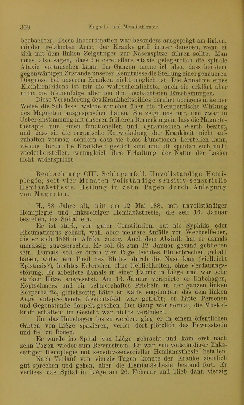 beobachten. Diese Incoordiiiation war besonders ausgeprägt am linken, minder gelähmten Arm; der Kranke griö' immer daneben, Avenn er sich mit dem linken Zeigefinger zur Nasenspitze fahren sollte. Man muss also sagen, dass die cerebellare Ataxie gelegentlich die spinale Ataxie vortäuschen kann. Im Ganzen meine ich also, dass bei dem gegenwärtigen Zustande unserer Kenntnisse die Stellungeiner genaueren Diagnose bei unserem Kranken nicht möglich ist. Die Annahme eines Kleinhirnleidens ist mir die wahrscheinlichste, auch sie erklärt aber nicht die Reihenfolge aller bei ihm beobachteten Erscheinungen. Diese Veränderung des Krankheitsbildes berührt übrigens in keiner Weise die Schlüsse, welche wir oben über die therapeutische Wirkung des Magneten ausgesprochen haben. Sie zeigt uns nur, und zwar in Uebereinstimmung mit unseren früheren Bemerkungen, dass die Magneto- therapie nur einen functionellen und dynamischen Wertli besitzt, und dass sie die organische Entwickelung der Krankheit nicht auf- zuhalten vermag, sondern dass sie bloss Functionen herstellen kann, welche durch die Krankheit gestört sind und oft spontan sich nicht wiederherstellen, wenngleich ihre Erhaltung der Natur der Läsion nicht widerspricht. . Beobachtung CHI. Schlaganfall. Unvollständige Hemi- plegie; seit vier Monaten vollständige sensitiv-sensorielle Hemianästhesie. Heilung in zehn Tagen durch Anlegung von Magneten. H., 38 Jahre alt, tritt am 12. Mai 1881 mit unvollständiger Hemiplegie und linksseitiger Hemianästhesie, die seit 16. Januar bestehen, ins Spital ein. Er ist stark, von guter Constitution, hat nie Syphilis oder Rheumatismus gehabt, wohl aber mehrere Anfälle von Wechselfieber, die er sich 1868 in Afrika zuzog. Auch dem Absinth hat er damals unmässig zugesprochen. Er soll bis zum 12. Januar gesund geblieben sein. Damals soll er durch vier Tage leichtes Bluterbrechen gehabt haben, wobei ein Theil des Blutes durch die Nase kam (vielleicht Epistaxis?), leichtes Erbrechen ohne Ueblichkeiten, ohne Verdauungs- störung. Er arbeitete damals in einer Fabrik in Liege und war sehr starker Hitze ausgesetzt. Am 16. .Januar versjpürte er Unbehagen, Kopfschmerz und ein schmerzhaftes Prickeln in der ganzen linken Körperhälfte, gleichzeitig hätte er Kälte empfunden; das dem linken Auge entsprechende Gesichtsfeld war getrübt; er hätte Personen und Gegenstände doppelt gesehen. Der Gang war normal, die Muskel- kraft erhalten; im Gesicht war nichts verändert. Um das Unbehagen los zu werden, ging er in einem ölfentlichen Garten von Liege spazieren, verlor dort plötzlich das Bewusstsein und fiel zu Boden. Er wurde ins Spital von Liege gebracht und kam erst nach zehn Tagen wieder zum Bewusstsein. Er war von vollständiger links- seitiger Hemiplegie mit sensitiv-sensorieller Hemianästhesie befallen. Nach Verlauf von vierzig Tagen konnte der Kranke ziemlich gut sprechen und gehen, aber die Hemianästhesie bestand fort. Er verliess das Spital in Li6ge am 26. Februar und blieb dann vierzig