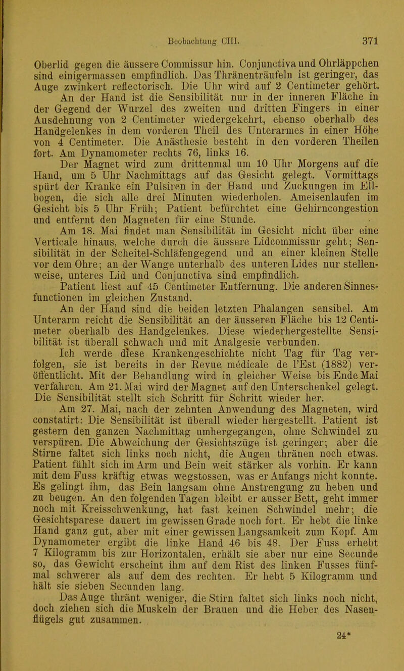 Oberlid gegen die äussere Commissur hin. Conjunctiva und Ohrläppchen sind einigerraassen empfindlich. Das Thränenträufeln ist geringer, das Auge zwinkert reflectorisch. Die Uhr wird auf 2 Centimeter gehört. An der Hand ist die Sensibilität nur in der inneren Fläche in der Gegend der Wurzel des zweiten und dritten Fingers in einer Ausdehnung von 2 Centimeter wiedergekehrt, ebenso oberhalb des Handgelenkes in dem vorderen Theil des Unterarmes in einer Höhe von 4 Centimeter. Die Anästhesie besteht in den vorderen Theilen fort. Am Dynamometer rechts 76, links 16. Der Magnet wird zum drittenmal um 10 Uhr Morgens auf die Hand, um 5 Uhr Nachmittags auf das Gesicht gelegt. Vormittags spürt der Kranke ein Pulsiren in der Hand und Zuckungen im Ell- bogen, die sich alle drei Minuten wiederholen. Ameisenlaufen im Gesicht bis 5 Uhr Früh; Patient befürchtet eine Gehirncongestion und entfernt den Magneten für eine Stunde. Am 18. Mai findet man Sensibilität im Gesicht nicht über eine Verticale hinaus, welche durch die äussere Lidcommissur geht; Sen- sibilität in der Scheitel-Schläfengegend und an einer kleinen Stelle vor dem Ohre; an der Wange unterhalb des unteren Lides nur stellen- weise, unteres Lid und Conjunctiva sind empfindlich. Patient liest auf 45 Centimeter Entfernung. Die anderen Sinnes- functionen im gleichen Zustand. An der Hand sind die beiden letzten Phalangen sensibel. Am Unterarm reicht die Sensibilität an der äusseren Fläche bis 12 Centi- meter oberhalb des Handgelenkes. Diese wiederhergestellte Sensi- bilität ist überall schwach und mit Analgesie verbunden. Ich werde diese Krankengeschichte nicht Tag für Tag ver- folgen, sie ist bereits in der Eevue medicale de l'Est (1882) ver- öffentlicht. Mit der Behandlung wird in gleicher Weise bis Ende Mai verfahren. Am 21. Mai wird der Magnet auf den Unterschenkel gelegt. Die Sensibilität stellt sich Schritt für Schritt wieder her. Am 27. Mai, nach der zehnten Anwendung des Magneten, wird constatirt: Die Sensibilität ist überall wieder hergestellt. Patient ist gestern den ganzen Nachmittag umhergegangen, ohne Schwindel zu verspüren. Die Abweichung der Gesichtszüge ist geringer; aber die Stirne faltet sich links noch nicht, die Augen thränen noch etwas. Patient fühlt sich im Arm und Bein weit stärker als vorhin. Er kann mit dem Fuss kräftig etwas wegstossen, was er Anfangs nicht konnte. Es gelingt ihm, das Bein langsam ohne Anstrengung zu heben und zu beugen. An den folgenden Tagen bleibt er ausser Bett, geht immer noch mit Kreisschwenkung, hat fast keinen Schwindel mehr; die Gesichtsparese dauert im gewissen Grade noch fort. Er hebt die linke Hand ganz gut, aber mit einer gewissen Langsamkeit zum Kopf. Am Dynamometer ergibt die linke Hand 46 bis 48. Der Fuss erhebt 7 Kilogramm bis zur Horizontalen, erhält sie aber nur eine Secunde so, das Gewicht erscheint ihm auf dem Rist des linken Fusses fünf- mal schwerer als auf dem des rechten. Er hebt 5 Kilogramm und hält sie sieben Secunden lang. Das Auge thränt weniger, die Stirn faltet sich links noch nicht, doch ziehen sich die Muskeln der Brauen und die Heber des Nasen- flügels gut zusammen. 24*