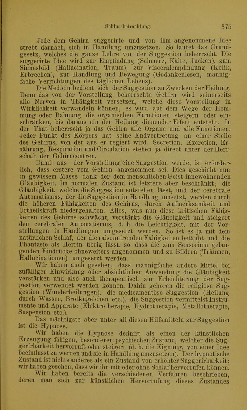 Jede dem Gehirn suggerirte und von ihm angenommene Idee strebt darnach, sich in Handlung umzusetzen. So lautet das Grund- gesetz, welches die ganze Lehre von der Suggestion beherrscht. Die suggerirte Idee wird zur Empfindung (Schmerz, Kälte, Jucken), zum Sinnesbild (Hallucination, Traum), zur Visceralempfindung (Kolik, Erbrechen), zur Handlung und Bewegung (Gedankenlesen, mannig- fache Verrichtungen des täglichen Lebens). Die Medicin bedient sich der Suggestion zu Zwecken der Heilung. Denn das von der Vorstellung beherrschte Gehirn wird seinerseits alle Nerven in Thätigkeit versetzen, welche diese Vorstellung in Wirklichkeit verwandeln können, es wird auf dem Wege der Hem- mung oder Bahnung die organischen Functionen steigern oder ein- schränken, bis daraus ein der Heilung dienender Effect entsteht. In der That beherrscht ja das Gehirn alle Organe und alle Functionen. Jeder Punkt des Körpers hat seine Endvertretung an einer Stelle des Gehirns, von der aus er regiert wird. Secretion, Excretion, Er- nährung, Eespiration und Circulation stehen ja direct unter der Herr- schaft der Gehirnceutren. Damit aus der Vorstellung eine Suggestion werde, ist erforder- lich, dass erstere vom Gehirn angenommen sei. Dies geschieht nun in gewissem Masse dank der dem menschlichen Geist innewohnenden Gläubigkeit. Im normalen Zustand ist letztere aber beschränkt; die Gläubigkeit, welche die Suggestion entstehen lässt, und der cerebrale Automatismus, der die Suggestion in Handlung umsetzt, werden durch die höheren Fähigkeiten des Gehirns, durch Aufmerksamkeit und Urtheilskraft niedergehalten. Alles, was nun diese kritischen Fähig- keiten des Gehirns schwächt, verstärkt die Gläubigkeit und steigert den cerebralen Automatismus, d. h. die Leichtigkeit, mit der Vor- stellungen in Handlungen umgesetzt werden. So ist es ja mit dem natürlichen Schlaf, der die raisonnirenden Fähigkeiten betäubt und die Phantasie als Herrin übrig lässt, so dass die zum Sensorium gelan- genden Eindrücke ohneweiters angenommen und zu Bildern (Träumen, Hallueinationen) umgesetzt werden. Wir haben auch gesehen, dass mannigfache andere Mittel bei zufälliger Einwirkung oder absichtlicher Anwendung die Gläubigkeit verstärken und also auch therapeutisch zur Erleichterung der Sug- gestion verwendet werden können. Dahin gehören die religiöse Sug- gestion (Wunderheilungen), die medicamentöse Suggestion (Heilung durch Wasser, Brotkügelchen etc.), die Suggestion vermittelst Instru- mente und Apparate (Elektrotherapie, Hydrotherapie, Metallotherapie, Suspension etc.). Das mächtigste aber unter all diesen Hilfsmitteln zur Suggestion ist die Hypnose. Wir haben die Hypnose definirt als einen der künstlichen Erzeugung fähigen, besonderen psychischen Zustand, welcher die Sug- gerirbarkeit hervorruft oder steigert (d. h. die Eignung, von einer Idee beeinflusst zu werden und sie in Handlung umzusetzen). Der hypnotische Zustand ist nichts anderes als ein Zustand von erhöhter Suggerirbarkeit; wir haben gesehen, dass wir ihn mit oder ohne Schlaf hervorrufen können. Wir haben bereits die verschiedenen Verfahren beschrieben, deren man sich zur künstlichen Hervorrufung dieses Zustandes