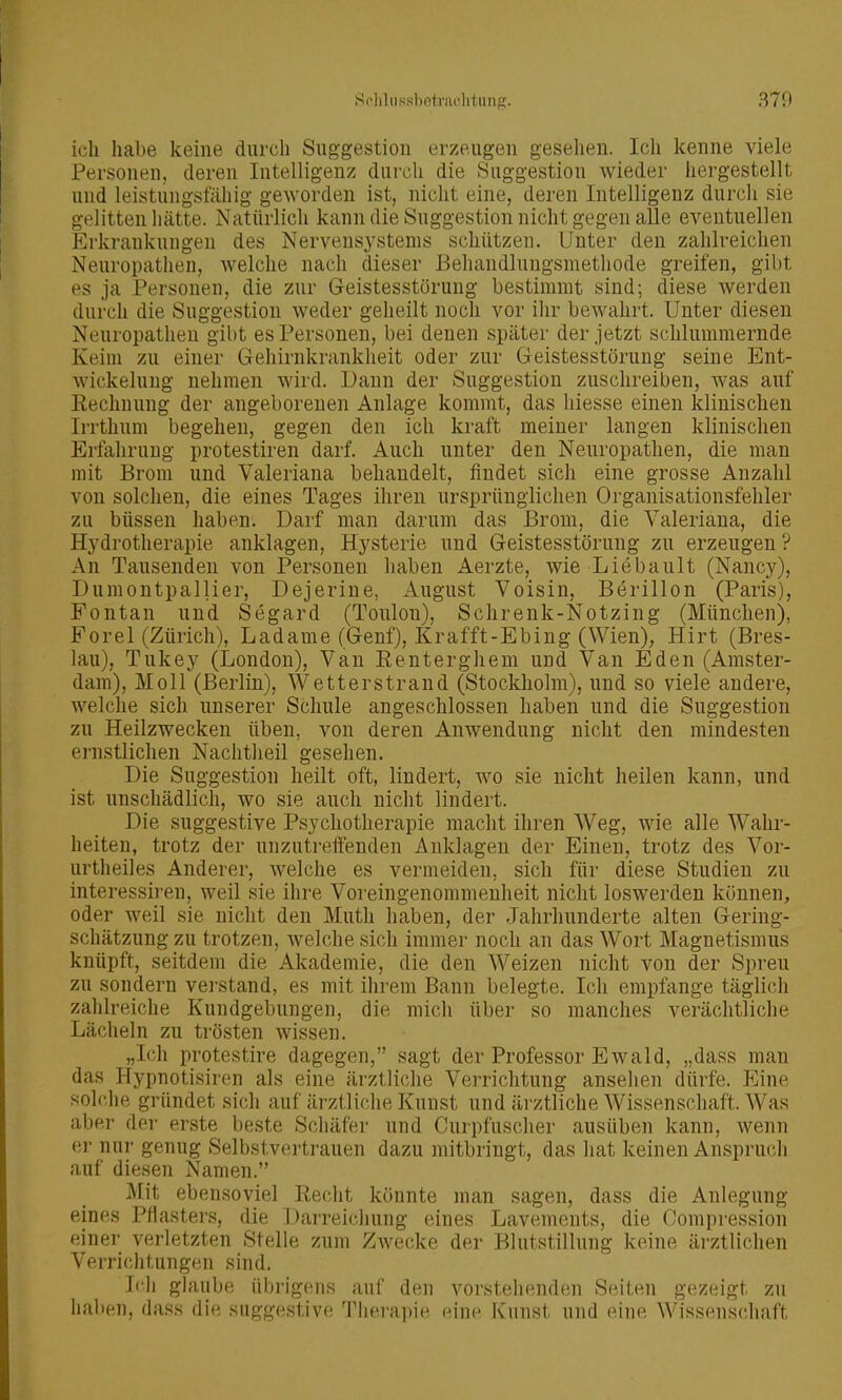 Soliliissbetniclitung. 370 ich habe keine durch Suggestion erzeugen gesehen. Ich kenne viele Personen, deren Intelligenz durch die Suggestion wieder hergestellt und leistungsfähig geworden ist, nicht eine, deren Intelligenz durch sie gelitten hätte. Natürlich kann die Suggestion nicht gegen alle eventuellen Erkrankungen des Nervensystems schützen. Unter den zahlreichen Neuropathen, welche nach dieser Behandluugsmetliode greifen, gibt es ja Personen, die zur Geistesstörung bestimmt sind; diese werden durch die Suggestion weder geheilt noch vor ilir bewahrt. Unter diesen Neuropathen gibt es Personen, bei denen später der jetzt schlummernde Keim zu einer Geliirnkrankheit oder zur Geistesstörung seine Ent- wickeluug nehmen wird. Daun der Suggestion zuschreiben, was auf Rechnung der angeborenen Anlage kommt, das liiesse einen klinischen Irrthum begehen, gegen den ich kraft meiner langen klinischen Erfahrung protestiren darf. Auch unter den Neuropathen, die man mit Brom und Valeriana behandelt, findet sich eine grosse Anzahl von solchen, die eines Tages ihren ursprünglichen Organisationsfehler zu büssen haben. Darf man darum das Brom, die Valeriana, die Hydrotherapie anklagen, Hysterie und Geistesstörung zu erzeugen? An Tausenden von Personen haben Aerzte, wie Liebault (Nancy), Dumontpallier, Dejerine, August Voisin, Berillon (Paris), Fontan und Segard (Toulon), Schrenk-Notzing (München), Forel (Zürich), Ladame (Genf), Krafft-Ebing (Wien), Hirt (Bres- lau), Tukey (London), Van Eenterghem und Van Eden (Amster- dam), Moll (Berlin), Wetterstrand (Stockholm), und so viele andere, welche sich unserer Schule angeschlossen haben und die Suggestion zu Heilzwecken üben, von deren Anwendung nicht den mindesten ernstlichen Nachtheil gesehen. Die Suggestion heilt oft, lindert, wo sie nicht heilen kann, und ist unschädlich, wo sie auch nicht lindert. Die suggestive Psychotherapie macht ihren Weg, wie alle Wahr- heiten, trotz der unzutreffenden Anklagen der Einen, trotz des Vor- urtheiles Anderer, Avelche es vermeiden, sich für diese Studien zu interessiren, weil sie ihre Voreingenommenheit nicht loswerden können, oder weil sie nicht den Muth haben, der Jahrhunderte alten Gering- schätzung zu trotzen, welche sich immer noch an das Wort Magnetismus knüpft, seitdem die Akademie, die den Weizen nicht von der Spreu zu sondern verstand, es mit ihrem Bann belegte. Ich empfange täglich zalilreiche Kundgebungen, die mich über so manches verächtliche Läclieln zu trösten wissen. „Ich protestire dagegen, sagt der Professor Ewald, „dass man das Hypnotisiren als eine ärztliche Verrichtung anselien dürfe, p]ine solclie gründet sich auf ärztliche Kunst und ärztliche Wissenschaft. Was aber der erste beste Schäfer und Curpfuscher ausüben kann, wenn er nur genug Selbstvertrauen dazu mitbringt, das hat keinen Anspruch auf diesen Namen. Mit ebensoviel Reclit könnte man sagen, dass die Anlegung eines Pflasters, die Darreiciiung eines Lavenients, die Compression einer verletzten Stelle zum ZAvecke der Blutstillung keine ärztlichen Verri(;htungen sind. Icli glaube üln-igens auf den vorstehenden Seiten gezeigt zu haben, dass die suggestive Tlierapie eine Kunst und eine Wissensdiaft