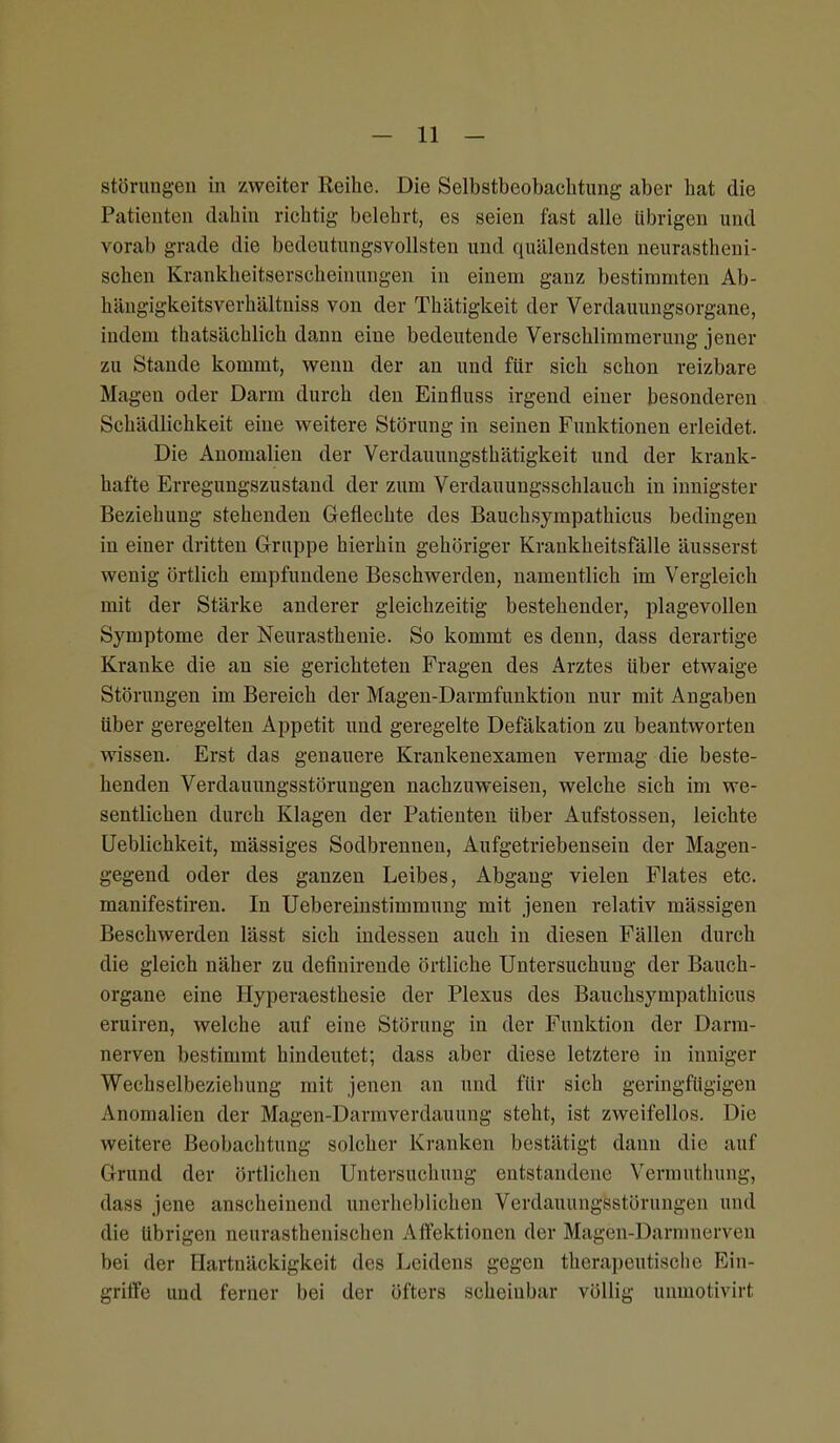 Störungen in zweiter Reihe. Die Selbstbeobachtung aber hat die Patienten dahin richtig belehrt, es seien fast alle übrigen und vorab grade die bedeutungsvollsten und quälendsten neurastheni- schen Krankheitserscheinungen in einem ganz bestimmten Ab- hängigkeitsverhältniss von der Thätigkeit der Verdauungsorgane, indem thatsächlich dann eine bedeutende Verschlimmerung jener zu Stande kommt, wenn der an und für sich schon reizbare Magen oder Darm durch den Einfluss irgend einer besonderen Schädlichkeit eine weitere Störung in seinen Funktionen erleidet. Die Anomalien der Verdauungsthätigkeit und der krank- hafte Erregungszustand der zum Verdauungsschlauch in innigster Beziehung stehenden Geflechte des Bauchsympathicus bedingen in einer dritten Gruppe hierhin gehöriger Krankheitsfälle äusserst wenig örtlich empfundene Beschwerden, namentlich im Vergleich mit der Stärke anderer gleichzeitig bestehender, plagevollen Symptome der Neurasthenie. So kommt es denn, dass derartige Kranke die an sie gerichteten Fragen des Arztes über etwaige Störungen im Bereich der Magen-Darmfunktion nur mit Angaben über geregelten Appetit und geregelte Defäkation zu beantworten wissen. Erst das genauere Krankenexamen vermag die beste- henden Verdauungsstörungen nachzuweisen, welche sich im we- sentlichen durch Klagen der Patienten über Aufstossen, leichte Ueblichkeit, mässiges Sodbrennen, Aufgetriebensein der Magen- gegend oder des ganzen Leibes, Abgang vielen Flates etc. manifestiren. In Uebereinstimmung mit jenen relativ mässigen Beschwerden lässt sich indessen auch in diesen Fällen durch die gleich näher zu definirende örtliche Untersuchung der Bauch- organe eine Hyperaesthesie der Plexus des Bauchsympathicus eruiren, welche auf eine Störung in der Funktion der Dann- nerven bestimmt hindeutet; dass aber diese letztere in inniger Wechselbeziehung mit jenen an und für sich geringfügigen Anomalien der Magen-Dannverdauung steht, ist zweifellos. Die weitere Beobachtung solcher Kranken bestätigt dann die auf Grund der örtlichen Untersuchung entstandene Vermuthung, dass jene anscheinend unerheblichen Verdauungsstörungen und die übrigen neurasthenischen Affektionen der Magen-Darmnerven bei der Hartnäckigkeit des Leidens gegen therapeutische Ein- griffe und ferner bei der öfters scheinbar völlig unmotivirt