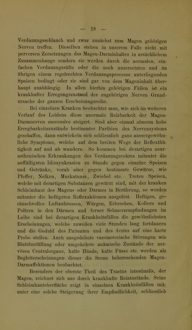Verdauungsschlauch und zwar zunächst zum Magen gehörigen Nerven treffen. Dieselben stehen in unserem Falle nicht mit perversen Zersetzungen des Magen-Darminhaltes in ursächlichem Zusammenhange sondern sie werden durch die normalen, ein- fachen Verdauungssäfte oder die noch untersetzten und im übrigen einem regelrechten Verdauungsprocesse unterliegenden Speisen bedingt oder sie sind gar von dem Mageninhalt über- haupt unabhängig. In allen hierhin gehörigen Fällen ist ein krankhafter Erregungszustand der. zugehörigen Nerven Grund- ursache der ganzen Erscheinungsreihe. Bei einzelnen Kranken beobachtet man, wie sich im weiteren Verlauf des Leidens diese anormale Reizbarkeit der Mageu- Darmnerven successive steigert. Sind aber einmal abnorm hohe Erregbarkeitszustände bestimmter Parthien des Nervensystems geschaffen, dann entwickeln sich schliesslich ganz aussergewiihn- . liehe Symptome, welche auf dem breiten Wege der Reflexthä- tigkeit auf und ab wandern. So kommen bei derartigen neur- asthenischen Erkrankungen des Verdauungsrohres mitunter die auffälligsten Idiosynkrasien zu Stande gegen einzelne Speisen uud Getränke, vorab aber gegen bestimmte Gewürze, wie Pfeffer, Nelken, Muskatnuss, Zwiebel etc. Treten Speisen, welche mit derartigen Substanzen gewürzt sind, mit der kranken Schleimhaut des Magens oder Darmes in Berührung, so werden mitunter die heftigsten Reflexaktionen ausgelöst. Heftiges,' ge- räuschvolles Luftaufstossen, Würgen, Erbrechen, Kollern und Poltern in den Därmen und ferner Schmerzempfindungen im Leibe sind bei derartigen Krankheitsfällen die gewöhnlichsten Erscheinungen, welche zuweilen viele Stunden lang fortdauern und die Geduld des Patienten und des Arztes auf eine harte Probe stellen. Auch ausgedehnte vasomotorische Störungen wie Blutüberfüllung oder umgekehrte anämische Zustände der ner- vösen Centraiorgane, kalte Hände, kalte Füsse etc. werden als Begleiterscheinungen dieser die Scene beherrschenden Magen- Darmaffektionen beobachtet. Besonders der oberste Theil des Tractus intestinalis, der Magen, zeichnet sich aus durch krankhafte Reizzustände. Seine Schleimhautoberfläehe zeigt in einzelnen Krankheitsfällen mit- unter eine solche Steigerung ihrer Empfindlichkeit, schliesslich