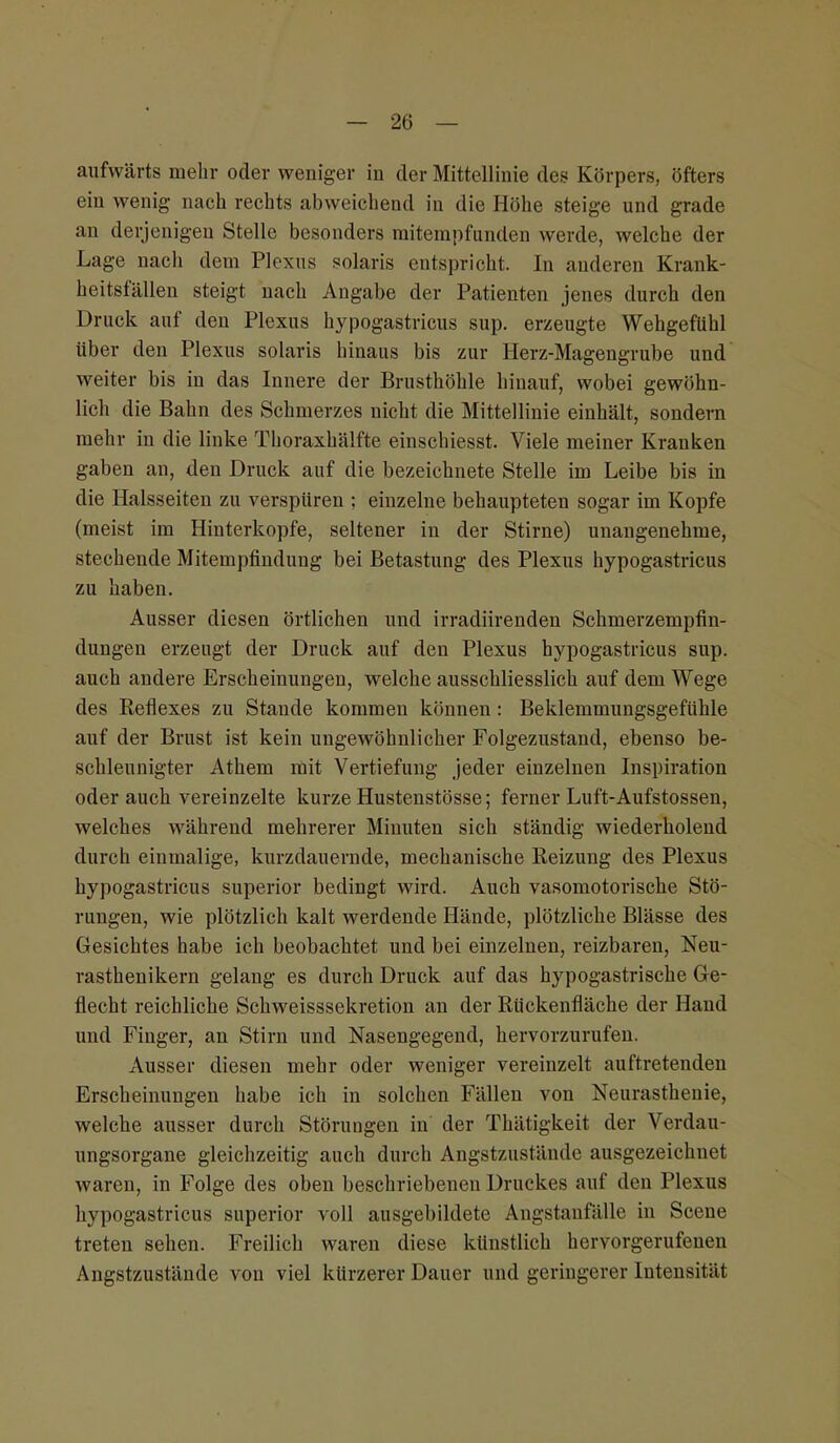 aufwärts mehr oder weniger in der Mittellinie des Körpers, öfters ein wenig nach rechts abweichend in die Höhe steige und grade an derjenigen Stelle besonders mitempfunden werde, welche der Lage nach dem Plexus solaris entspricht. In anderen Krank- heitsfällen steigt nach Angabe der Patienten jenes durch den Druck auf den Plexus hypogastricus sup. erzeugte Wehgefiihl über den Plexus solaris hiuaus bis zur Herz-Magengrube und weiter bis in das Innere der Brusthöhle hinauf, wobei gewöhn- lich die Bahn des Schmerzes nicht die Mittellinie einhält, sondern mehr in die linke Thoraxhälfte einschiesst. Viele meiner Kranken gaben an, den Druck auf die bezeichnete Stelle im Leibe bis in die Halsseiten zu verspüren ; einzelne behaupteten sogar im Kopfe (meist im Hinterkopfe, seltener in der Stirne) unangenehme, stechende Mitempfinduug bei Betastung des Plexus hypogastricus zu haben. Ausser diesen örtlichen und irradiirenden Schmerzempfin- dungen erzeugt der Druck auf den Plexus hypogastricus sup. auch andere Erscheinungen, welche ausschliesslich auf dem Wege des Reflexes zu Stande kommen können: Beklemmungsgefühle auf der Brust ist kein ungewöhnlicher Folgezustand, ebenso be- schleunigter Athem mit Vertiefung jeder einzelnen Inspiration oder auch vereinzelte kurze Hustenstösse; ferner Luft-Aufstossen, welches während mehrerer Minuten sich ständig wiederholend durch einmalige, kurzdauernde, mechanische Reizung des Plexus hypogastricus superior bedingt wird. Auch vasomotorische Stö- rungen, wie plötzlich kalt werdende Hände, plötzliche Blässe des Gesichtes habe ich beobachtet und bei einzelnen, reizbaren, Neu- rasthenikern gelang es durch Druck auf das hypogastrische Ge- flecht reichliche Schweisssekretion an der Rückenfläche der Hand und Finger, an Stirn und Nasengegend, hervorzurufen. Ausser diesen mehr oder weniger vereinzelt auftretenden Erscheinungen habe ich in solchen Fällen von Neurasthenie, welche ausser durch Störungen in der Thätigkeit der Verdau- ungsorgane gleichzeitig auch durch Angstzustäude ausgezeichnet waren, in Folge des oben beschriebenen Druckes auf den Plexus hypogastricus superior voll ausgebildete Angstanfälle in Scene treten sehen. Freilich waren diese künstlich hervorgerufenen Angstzustände von viel kürzerer Dauer und geringerer Intensität