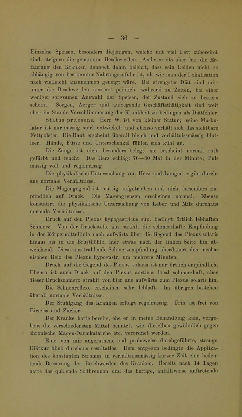 Einzelne Speisen, besonders diejenigen, welche mit viel Fett zubereitet sind, steigern die genannten Beschwerden. Andererseits aber hat die Er- fahrung den Kranken dennoch dahin belehrt, dass sein Leiden nicht so abhängig von bestimmter Nahrungszufuhr ist, als wie man der Lokalisation nach vielleicht anzunehmen geneigt wäre. Bei strengster Diät sind mit- unter die Beschwerden äusserst peinlich, während zu Zeiten, bei einer weniger sorgsamen Auswahl der Speisen, der Zustand sich zu bessern scheint. Sorgen, Aerger und aufregende Geschäftsthätigkeit sind weit eher im Stande Verschlimmerung der Krankheit zu bedingen als Diätfehler. Status praesens. Herr W. ist von kleiner Statur; seine Musku- latur ist nur mässig stark entwickelt und ebenso verhält sich das sichtbare Fettpolster. Die Haut erscheint überall bleich und verhältnissmässig blut- leer. Hände, Füsse und Unterschenkel fühlen sich kühl an. Die Zunge ist nicht besonders belegt, sie erscheint normal roth gefärbt und feucht. Das Herz schlägt 76—80 Mal in der Minute; Puls mässig voll und regelmässig. Die physikalische Untersuchung von Herz und Lungen ergibt durch- aus normale Verhältnisse. Die Magengegend ist mässig aufgetrieben und nicht besonders em- pfindlich auf Druck. Die Magengrenzen erscheinen normal. Ebenso konstatirt die physikalische Untersuchung von Leber und Milz durchaus normale Verhältnisse. Druck auf den Plexus hypogastricus sup. bedingt örtlich lebhaften Schmerz. Von der Druckstelle aus strahlt die schmerzhafte Empfindung in der Körpermittellinie nach aufwärts über die Gegend des Plexus solaris hinaus bis in die Brusthöhle, hier etwas nach der linken Seite hin ab- weichend. Diese ausstrahlende Schmerzempfindung überdauert den mecha- nischen Reiz des Plexus hypogastr. um mehrere Minuten. Druck auf die Gegend des Plexus solaris ist nur örtlich empfindlich. Ebenso ist auch Druck auf den Plexus aorticus local schmerzhaft, aber dieser Druckschmerz strahlt von hier aus aufwärts zum Plexus solaris hin. Die Sehnenreflexe erscheinen sehr lebhaft. Im übrigen bestehen überall normale Verhältnisse. Der Stuhlgang des Kranken erfolgt regelmässig. Urin ist frei von Eiweiss und Zucker. Der Kranke hatte bereits, ehe er in meine Behandlung kam, verge- bens die verschiedensten Mittel benutzt, wie dieselben gewöhnlich gegen f chronische Magen-Darmkatarrhe etc. verordnet werden. Eine von mir angerathene und probeweise durchgeführte, strenge Diätkur blieb durchaus resultatlos. Dem entgegen bedingte die Applika- tion des konstanten Stromes in verhältnissmässig kurzer Zeit eine bedeu- tende Besserung der Beschwerden des Kranken. Bereits nach 14 Tagen hatte das quälende Sodbronnen und das heftige, anfallsweise auftretende