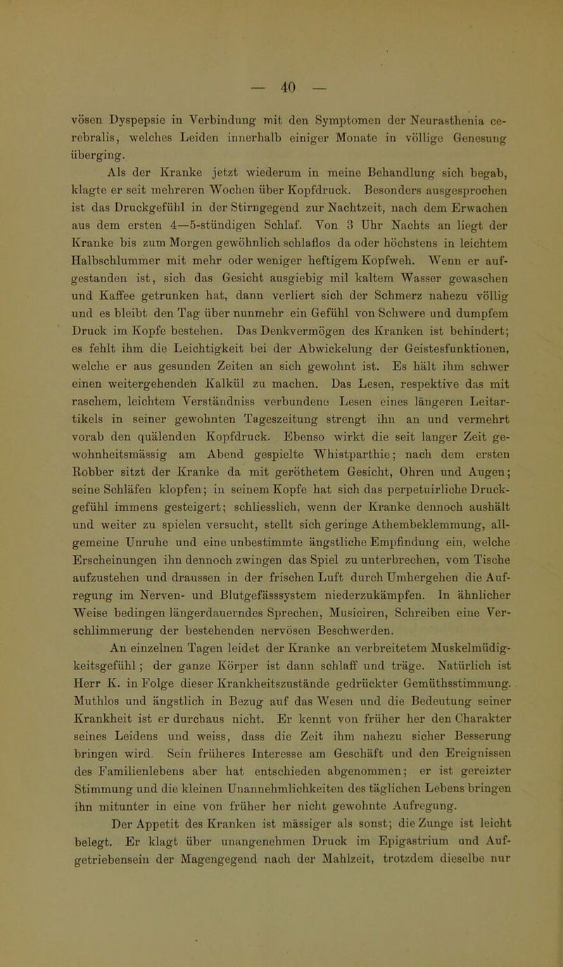 vöscn Dyspepsie in Verbindung mit den Symptomen der Neurasthenia ce- rebralis, welches Leiden innerhalb einiger Monate in völlige Genesung überging. Als der Kranke jetzt wiederum in meine Behandlung sich begab, klagte er seit mehreren Wochen über Kopfdruck. Besonders ausgesprochen ist das Druckgefühl in der Stirngegend zur Nachtzeit, nach dem Erwachen aus dem ersten 4—5-stündigen Schlaf. Von 3 Uhr Nachts an liegt der Kranke bis zum Morgen gewöhnlich schlaflos da oder höchstens in leichtem Halbschlummer mit mehr oder weniger heftigem Kopfweh. Wenn er auf- gestanden ist, Bich das Gesicht ausgiebig mil kaltem Wasser gewaschen und Kaffee getrunken hat, dann verliert sich der Schmerz nahezu völlig und es bleibt den Tag über nunmehr ein Gefühl von Schwere und dumpfem Druck im Kopfe bestehen. Das Denkvermögen des Kranken ist behindert; es fehlt ihm die Leichtigkeit bei der Abwickelung der Geistesfunktionen, welche er aus gesunden Zeiten an sich gewohnt ist. Es hält ihm schwer einen weitergehenden Kalkül zu machen. Das Lesen, respektive das mit raschem, leichtem Verständniss verbundene Lesen eines längeren Leitar- tikels in seiner gewohnten Tageszeitung strengt ihn an und vermehrt vorab den quälenden Kopfdruck. Ebenso wirkt die seit langer Zeit ge- wohnheitsmässig am Abend gespielte Whistparthie; nach dem ersten Böbber sitzt der Kranke da mit geröthetem Gesicht, Ohren und Augen; seine Schläfen klopfen; in seinem Kopfe hat sich das perpetuirliche Druck- gefühl immens gesteigert; schliesslich, wenn der Kranke dennoch aushält und weiter zu spielen versucht, stellt sich geringe Athembeklemmung, all- gemeine Unruhe und eine unbestimmte ängstliche Empfindung ein, welche Erscheinungen ihn dennoch zwingen das Spiel zu unterbrechen, vom Tische aufzustehen und draussen in der frischen Luft durch Umhergehen die Auf- regung im Nerven- und Blutgefässsystem niederzukämpfen. In ähnlicher Weise bedingen längerdauerndes Sprechen, Musiciren, Schreiben eine Ver- schlimmerung der bestehenden nervösen Beschwerden. An einzelnen Tagen leidet der Kranke an verbreitetem Muskelmüdig- keitsgefühl ; der ganze Körper ist dann schlaff und träge. Natürlich ist Herr K. in Folge dieser Krankheitszustände gedrückter Gemüthsstimmung. Muthlos und ängstlich in Bezug auf das Wesen und die Bedeutung seiner Krankheit ist er durchaus nicht. Er kennt von früher her den Charakter seines Leidens und weiss, dass die Zeit ihm nahezu sicher Besserung bringen wird. Sein früheres Interesse am Geschäft und den Ereignissen des Familienlebens aber hat entschieden abgenommen; er ist gereizter Stimmung und die kleinen Unannehmlichkeiten des täglichen Lebens bringen ihn mitunter in eine von früher her nicht gewohnte Aufregung. Der Appetit des Kranken ist massiger als sonst; die Zunge ist leicht belegt. Er klagt über unangenehmen Druck im Epigastrium und Auf- getriebensein der Magengegend nach der Mahlzeit, trotzdem dieselbe nur