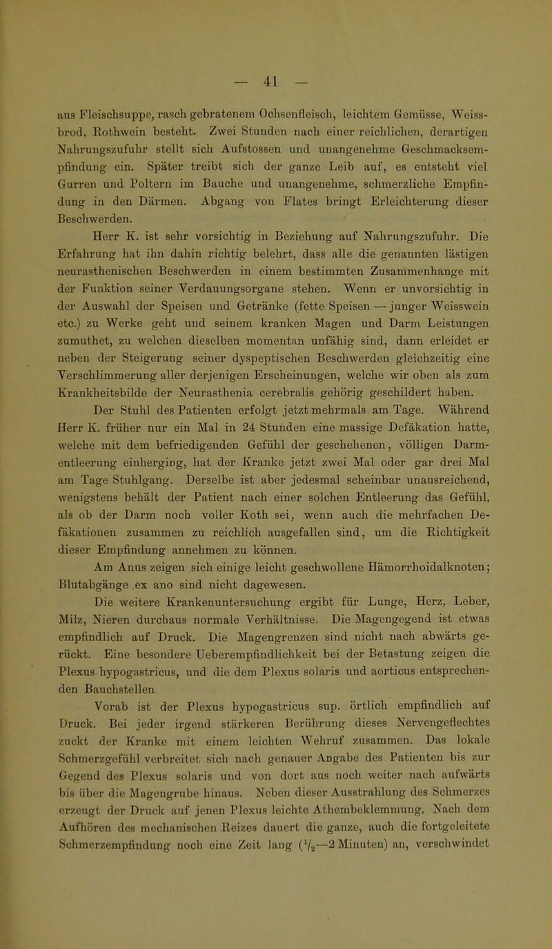 aus Fleischsuppe, rasch gebratenem Ochsenfleischj leichtem Gemüsse, Wciss- brod, Rothwein bestellt. Zwei Stunden nach einer reichlichen, derartigen Nahrungszufuhr stellt sich Aufstossen und unangenehme Geschmacksem- pfindung ein. Später treibt sich der ganze Leib auf, es entsteht viel Gurren und Poltern im Bauche und unangenehme, schmerzliche Empfin- dung in den Därmen. Abgang von Flates bringt Erleichterung dieser Beschwerden. Herr K. ist sehr vorsichtig in Beziehung auf Nahrungszufuhr. Die Erfahrung hat ihn dahin richtig belehrt, dass alle die genannten lästigen neurasthenischen Beschwerden in einem bestimmten Zusammenhange mit der Funktion seiner Verdauungsorgane stehen. Wenn er unvorsichtig in der Auswahl der Speisen und Getränke (fette Speisen — junger Weisswein etc.) zu Werke geht und seinem kranken Magen und Darm Leistungen zumuthet, zu welchen dieselben momentan unfähig sind, dann erleidet er neben der Steigerung seiner dyspeptischen Beschwerden gleichzeitig eine Verschlimmerung aller derjenigen Erscheinungen, welche wir oben als zum Krankheitsbilde der Neurasthenia cerebralis gehörig geschildert haben. Der Stuhl des Patienten erfolgt jetzt mehrmals am Tage. Während Herr K. früher nur ein Mal in 24 Stunden eine massige Defäkation hatte, welche mit dem befriedigenden Gefühl der geschehenen, völligen Darm- entleerung einherging, hat der Kranke jetzt zwei Mal oder gar drei Mal am Tage Stuhlgang. Derselbe ist aber jedesmal scheinbar unausreichend, wenigstens behält der Patient nach einer solchen Entleerung das Gefühl, als ob der Darm noch voller Koth sei, wenn auch die mehrfachen De- fäkationen zusammen zu reichlich ausgefallen sind, um die Richtigkeit dieser Empfindung annehmen zu können. Am Anus zeigen sich einige leicht geschwollene Hämorrhoidalknoten; Blutabgänge ex ano sind nicht dagewesen. Die weitere Krankenuntersuchung ergibt für Lunge, Herz, Leber, Milz, Nieren durchaus normale Verhältnisse. Die Magengegend ist etwas empfindlich auf Druck. Die Magengrenzen sind nicht nach abwärts ge- rückt. Eine besondere Ueberempfindlichkeit bei der Betastung zeigen die Plexus hypogastricus, und die dem Plexus solaris und aorticus entsprechen- den Bauchstellen. Vorab ist der Plexus hypogastricus sup. örtlich empfindlich auf Druck. Bei jeder irgend stärkeren Berührung dieses Nervengeflechtes zuckt, der Kranke mit einem leichten Wehruf zusammen. Das lokale Schmerzgefühl verbreitet sich nach genauer Angabe des Patienten bis zur Gegend des Plexus solaris und von dort aus noch weiter nach aufwärts bis über die Magengrube hinaus. Neben dieser Ausstrahlung des Schmerzes erzeugt der Druck auf jenen Plexus leichte Athembeklemmung. Nach dem Aufhören des mechanischen Reizes dauert die ganze, auch die fortgeleitete Schmerzempfindung noch eine Zeit lang 2 Minuten) an, verschwindet