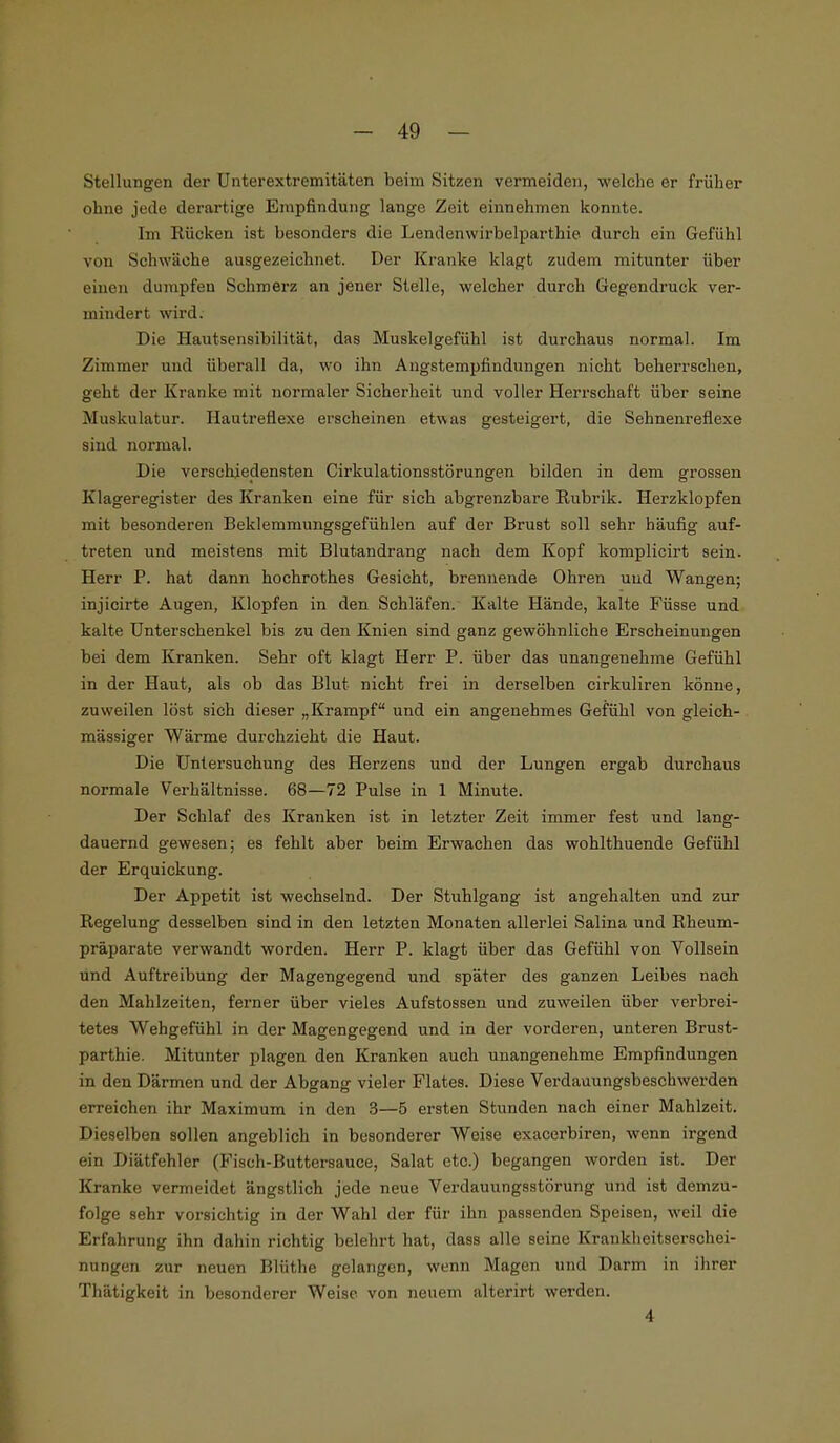 Stellungen der Unterextremitäten beim Sitzen vermeiden, welche er früher ohne jede derartige Empfindung lange Zeit einnehmen konnte. Im bücken ist besonders die Lendenwirbelparthie durch ein Gefühl von Schwäche ausgezeichnet. Der Kranke klagt zudem mitunter über einen dumpfen Schmerz an jeuer Stelle, welcher durch Gegendruck ver- mindert wird. Die Hautsensibilität, das Muskelgefühl ist durchaus normal. Im Zimmer und überall da, wo ihn Angstempfindungen nicht beherrschen, geht der Kranke mit normaler Sicherheit und voller Herrschaft über seine Muskulatur. Hautreflexe erscheinen etwas gesteigert, die Sehnenreflexe sind normal. Die verschiedensten Cirkulationsstörungen bilden in dem grossen Klageregister des Kranken eine für sich abgrenzbare Rubrik. Herzklopfen mit besonderen Beklemmungsgefühlen auf der Brust soll sehr häufig auf- treten und meistens mit Blutandrang nach dem Kopf komplicirt sein. Herr P. hat dann hochrothes Gesicht, brennende Ohren und Wangen; injicirte Augen, Klopfen in den Schläfen. Kalte Hände, kalte Füsse und kalte Unterschenkel bis zu den Knien sind ganz gewöhnliche Erscheinungen bei dem Kranken. Sehr oft klagt Herr P. über das unangenehme Gefühl in der Haut, als ob das Blut nicht frei in derselben cirkuliren könne, zuweilen löst sich dieser „Krampf und ein angenehmes Gefühl von gleich- mässiger Wärme durchzieht die Haut. Die Untersuchung des Herzens und der Lungen ergab durchaus normale Verhältnisse. 68—72 Pulse in 1 Minute. Der Schlaf des Kranken ist in letzter Zeit immer fest und lang- dauernd gewesen; es fehlt aber beim Erwachen das wohlthuende Gefühl der Erquickung. Der Appetit ist wechselnd. Der Stuhlgang ist angehalten und zur Regelung desselben sind in den letzten Monaten allerlei Salina und Rheum- präparate verwandt worden. Herr P. klagt über das Gefühl von Vollsein und Auftreibung der Magengegend und später des ganzen Leibes nach den Mahlzeiten, ferner über vieles Aufstossen und zuweilen über verbrei- tetes Wehgefühl in der Magengegend und in der vorderen, unteren Brust- parthie. Mitunter plagen den Kranken auch unangenehme Empfindungen in den Därmen und der Abgang vieler Flates. Diese Verdauungsbeschwerden erreichen ihr Maximum in den 3—5 ersten Stunden nach einer Mahlzeit. Dieselben sollen angeblich in besonderer Weise exacerbiren, wenn irgend ein Diätfehler (Fisch-Buttersauce, Salat etc.) begangen worden ist. Der Kranke vermeidet ängstlich jede neue Verdauungsstörung und ist demzu- folge sehr vorsichtig in der Wahl der für ihn passenden Speisen, weil die Erfahrung ihn dahin richtig belehrt hat, dass alle seine Krankheitseraohei- nungen zur neuen Blüthe gelangen, wenn Magen und Darm in ihrer Thätigkeit in besonderer Weise von neuem alterirt werden. 4