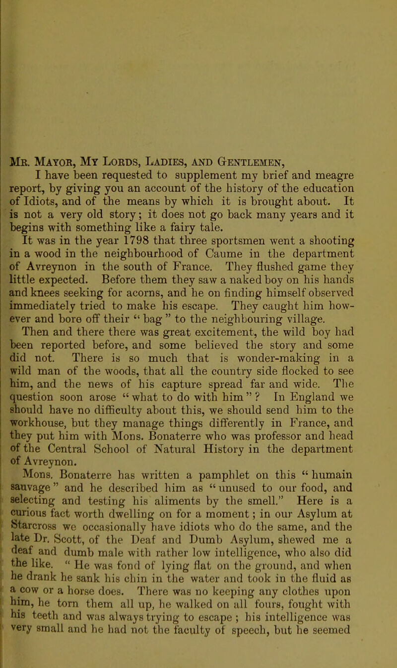 Mb. Mayor, My Lords, Ladies, and Gentlemen, I have been requested to supplement my brief and meagre report, by giving you an account of the history of the education of Idiots, and of the means by which it is brought about. It is not a very old story; it does not go back many years and it begins with something like a fairy tale. It was in the year 1798 that three sportsmen went a shooting in a wood in the neighbourhood of Caume in the department of Avreynon in the south of France. They flushed game they little expected. Before them they saw a naked boy on his hands and knees seeking for acorns, and he on finding himself observed immediately tried to make his escape. They caught him how- ever and bore off their  bag  to the neighbouring village. Then and there there was great excitement, the wild boy bad been reported before, and some believed the story and some did not. There is so much that is wonder-making in a wild man of the woods, that all the country side flocked to see him, and the news of his capture spread far and wide. The question soon arose  what to do with him  ? In England we should have no difficulty about this, we should send him to the workhouse, but they manage things differently in France, and they put him with Mons. Bonaterre who was professor and head of the Central School of Natural History in the department ! of Avreynon. Mons. Bonaterre has written a pamphlet on this  humain sauvage  and he described him as  unused to our food, and selecting and testing his aliments by the smell. Here is a curious fact worth dwelling on for a moment; in our Asylum at Starcross we occasionally have idiots who do the same, and the late Dr. Scott, of the Deaf and Dumb Asylum, shewed me a deaf and dumb male with rather low intelligence, who also did the like.  He was fond of lying flat on the ground, and when he drank he sank his chin in the water and took in the fluid as ' a cow or a horse does. There was no keeping any clothes upon him, he torn them all up, he walked on all fours, fought with his teeth and was always trying to escape ; his intelligence was very small and he had not the faculty of speech, but he seemed