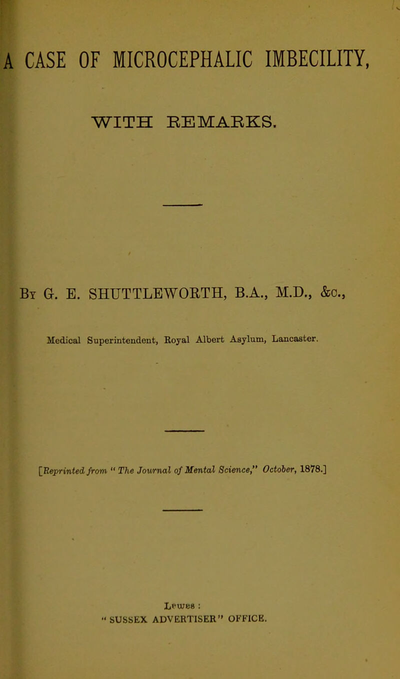 A CASE OF MICROCEPHALIC IMBECILITY, WITH REMABKS. By G. E. SHUTTLEWOBTH, B.A., M.D., &c., Medical Superintendent, Boyal Albert Asylum, Lancaster. {Eeprinted from “ The Journal of Mental Science,” October, 1878.] Lpwes : ■* SUSSEX ADVERTISER” OFFICE.