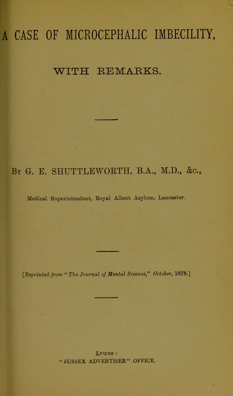 A CASE OF MICROCEPHALIC IMBECILITY, WITH REMABKS. By G. E. SHUTTLEWOBTH, B.A., M.D., &c., Medical Superintendent, Boyal Albert Asylum, Lancaster. {Eeprinted from “ The Journal of Mental Science,” October, 1878.] Lpwes : ■* SUSSEX ADVERTISER” OFFICE.