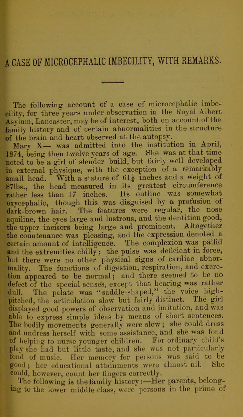 A CASE OF MICROCEPHALIC IMBECILITY, WITH REMARKS. The following account of a case of microcephalic imbe- cility, for three years under observation in the Koyal Albert Asylum, Lancaster, may be of interest, both on account of the family history and of certain abnormalities in the structure of the brain and heart observed at the autopsy. Mary X— was admitted into the institution in April, 1874, being then twelve years of age. She was at that time noted to be a girl of slender build, but fairly well developed in external physique, with the exception of a remarkably small head. With a stature of 61^ inches and a weight of 871bs., the head measured in its greatest circumference rather less than 17 inches. Its outline was somewhat oxycephalic, though this was disguised by a profusion of dark-brown hair. The features were regular, the nose aquiline, the eyes large and lustrous, and the dentition good, the upper incisors being large and prominent. Altogether the countenance was pleasing, and the expression denoted a certain amount of intelligence. The complexion was pallid and the extremities chilly; the pulse was deficient in force, but there were no other physical signs of cardiac abnor- mality. The functions of digestion, respiration, and excre- tion appeared to be normal; and there seemed to be no defect of the special sense's, except that heai’iug was rather dull. The palate was “saddle-shaped,” the voice high- pitched, the articulation slow but fairly distinct. The girl displayed good powers of observation and imitation, and was able to express simple ideas by means of short sentences. The bodily movements generally were slow ; she could dress and undress herself with some assistance, and she was fond of helping to nur.se younger children. For ordinary child’s play she iiad but little taste, and she was not particularly fond of music. Her memory for persons was said to be good ; her educational attainments were almost nil. {She could, however, count her fingers correctly. The following is the family history :—Her parents, belong- ing to the lower middle class, were persons in the prime of