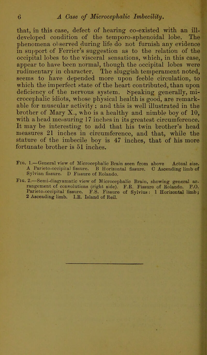 that, in this case, defect of hearing co-existed with an ill- developed condition of the teinporo-sphenoidal lobe. The phenomena oliserved during life do not furnish any evidence in support of Ferrier’s suggestion as to the relation of the occipital lobes to the visceral sensations, which, in this case, appear to have been norma], though the occipital lobes were rudimentary in character. The sluggish temperament noted, seems to have depended more upon feeble circulation, to which the imperfect state of the heart contributed, than upon deficiency of the nervous system. Speaking generally, mi- crocephalic idiots, whose physical health is good, are remark- able for muscular activity; and this is well illustrated in the brother of Mary X., who is a healthy and nimble boy of 10, with a head measuring 1 7 inches in its greatest circumference. It may be interesting to add that his twin brother’s head measures 21 inches in cii’cumference, and that, while the stature of the imbecile boy is 47 inches, that of his more fortunate brother is 61 inches. Fig. 1.—General view of Microcephalic Brain seen from above Actual size. A Parieto-occipital fissure. B Horizontal fissure. C Ascending limb of Sylvian fissure. D Fissure of Rolando. Fig. 2.—Semi-diagiamatic view of Microcephalic Brain, showing general ar- rangement of convolutions (right aide). F.R. Fissure of Rolando. P.O. Parieto-occipital fissure. F.S. Fissure of Sylvius: 1 Horizontal limb; 2 Ascending limb. I.R. Island of Reil.