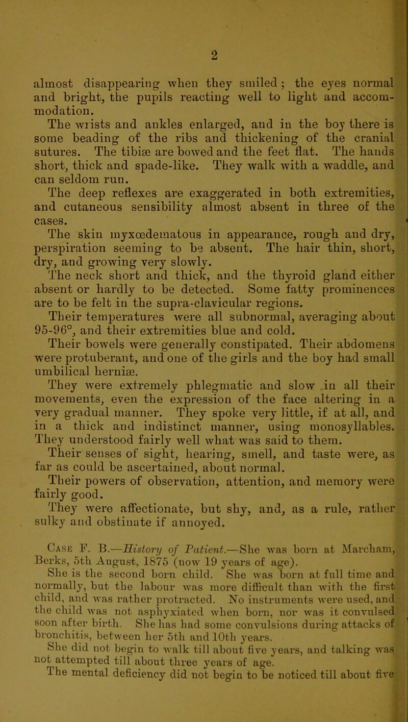 almost disappeai’ing when they smiled; the eyes normal and bright, the pupils reacting well to light and accom- modation. The wrists and ankles enlarged, and in the boy there is some beading of the ribs and thickening of the cranial sutures. The tibiae are bowed and the feet flat. The hands short, thick and spade-like. They walk with a waddle, and can seldom run. The deep reflexes are exaggerated in both extremities, and cutaneous sensibility almost absent in three of the cases. The skin myxoedematous in appearance, rough and dry, perspiration seeming to be absent. The hair thin, short, dry, and growing very slowly. The neck short and thick, and the thyroid gland either absent or hardly to be detected. Some fatty prominences are to be felt in the supra-clavicular regions. Their temperatures were all subnormal, averaging about 95-96°, and their extremities blue and cold. Their bowels were generally constipated. Their abdomens were protuberant, and one of the girls and the boy had small umbilical hernise. They were extremely phlegmatic and slow in all their movements, even the expression of the face altering in a very gradual manner. They spoke very little, if at all, and in a thick and indistinct manner, using monosyllables. They understood fairly well what was said to them. Their senses of sight, hearing, smell, and taste were, as far as could be ascertained, about normal. Their powers of observation, attention, and memory were fairly good. They were affectionate, but shy, and, as a rule, rather sulky and obstinate if annoyed. Case F. B.—History of Patient.—She was born at J\[archam, Berks, 5tli August, 1875 (now 19 years of age). She is the second born child. She was born at full time and normally, but the labour was more difficult than Avith the first child, and Avas rather protracted. No instruments Avere used, and the child Avas not aspliyxiated when born, nor Avas it convulsed soon after birth. She has had some convulsions during attacks of bi’onchitis, between her 5th and 10th yeai’S. She did not begin to Avalk till about five years, and talking was not attempted till about three years of age. The mental deficiency did not begin to be noticed till about five