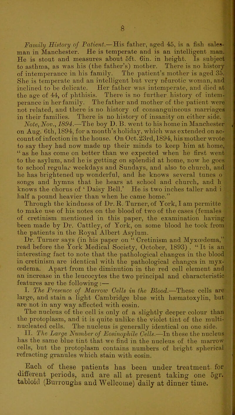 Family History of Patient.—His father, aged 45, is a fish sales- man in Manchester. He is temperate and is an intelligent man. He is stout and measures about 5ft. 6in. in height. Is subject to asthma, as was his (the father’s) mother. There is no history of intemperance in his family. The patient’s mother is aged 35. She is temperate and an intelligent but very neurotic w'oman, and inclined to be delicate. Her father was intemperate, and died at | the age of 44, of phthisis. There is no further history of intem- perance in her family. The father and mother of the patient w'ere not related, and there is no history of consanguineous marriages in their families. There is no history of insanity on either side. Note, Nov., 1894.—The boy D. B. went to his home in Manchester , on Aug. 6th, 1894, for a month’s holiday, which was extended on ac- count of infection in the house. On Oct. 23rd, 1894, his mother wrote to say they had now made up their minds to keep him at home, “ as he has come on better than we expected when he first went to the asylum, and he is getting on splendid at home, now he goes to school regulaj? weekdays and Sundays, and also to church, and he has brightened up wonderful, and he knows several tunes o songs and hymns that he heai’s at school and church, and h knows the chorus of ‘ Daisy Bell.’ He is two inches taller and i half a pound heavier than when he came home.” Through the kindness of Dr. R. Turner, of York, I am permitte to make use of his notes on the blood of two of the cases (females of cretinism mentioned in this paper, the examination having been made by Dr. Cattley, of York, on some blood he took from the patients in the Royal Albert Asylum. Dr. Turner says (in his paper on “ Cretinism and Myxoedema,” read befox’e the York Medical Society, October, 1893) . “ It is an interesting fact to note that the pathological changes in the blood in cretinism are identical with the pathological changes in myx- cedema. Apart from the diminution in the red cell element and an increase in the leucocytes the two principal and characteristic features are the following :— I. The Presence of Mairoio Cells in the Blood.—These cells are large, and stain a light Cambridge blue with hcematoxylin, but are not in any way affected with eosin. The nucleus of the cell is only of a slightly deeper colour than the px’otoplasm, and it is quite uxilike the violet tint of the multi- nucleated cells. The nucleus is genex-ally identical on one side. II. The Large Nuniber of Fosinophile Cells.—Ixi these the nixcleus has the same blue tint that we find ixx the nucleus of the xxiaxTOW cells, but the px'otoplasm contains xxumbex’S of bright sphex'ical j I’efracting granules which stain with eosin. | Each of these patients has heexi under treatment, for different periods, and are all at px*esent taking one 5gr. { tabloid (Burrouglis and Wellcome) daily at dinner time. \