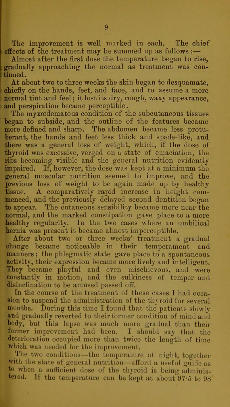 The improvement is well marked in each. The chief effects of the treatment may he summed up as follows :— Almost after the first dose the temperature began to rise, gradually approaching the normal as treatment was con- tinued. At about two to three weeks the skin began to desquamate, chiefly on the hands, feet, and face, and to assume a more normal tint and feel; it lost its dry, rough, waxy appearance, and perspiration became perceptible. The myxcedematous condition of the subcutaneous tissues began to subside, and the outline of the features became more defined and sharp. The abdomen became less protu- berant, the hands and feet less thick and spade-like, and there was a general loss of weight, which, if the dose of thyroid was excessive, verged on a state of emaciation, the ribs becoming visible and the general nutrition evidently impaired. If, however, the dose was kept at a minimum the general muscular nutrition seemed to improve, and the previous loss of weight to be again made up by healthy tissue. A comparatively rapid increase in height com- menced, and the previously delayed second dentition began to appear. The cutaneous sensibility became more near the normal, and the marked constipation gave place to a more healthy regularity. In the two cases where an umbilical hernia was present it became almost imperceptible. After about two or three weeks’ treatment a gradual change became noticeable in their temperament and manners; the phlegmatic state gave place to a spontaneous activity, their expression became more lively and intelligent. They became playful and even mischievous, and were constantly in motion, and the sulkiness of temper and disinclination to be amused passed off. In the course of the treatment of these cases I had occa- sion to suspend the administration of the thyroid for sevei’al months. During this time I found that the patients slowly and gradually reverted to their former condition of mind and body, but this lapse was much more gradual than their former improvement had been. I should say that the deterioration occupied more than twice the length of time ■which was needed for the improvement. The two conditions—the temperature at night, together with the state of general nutrition—afford a useful guide us to when a sufficient dose of the thyroid is being adminis- tered. If the temperature can be kept at about 97-5 to 9d