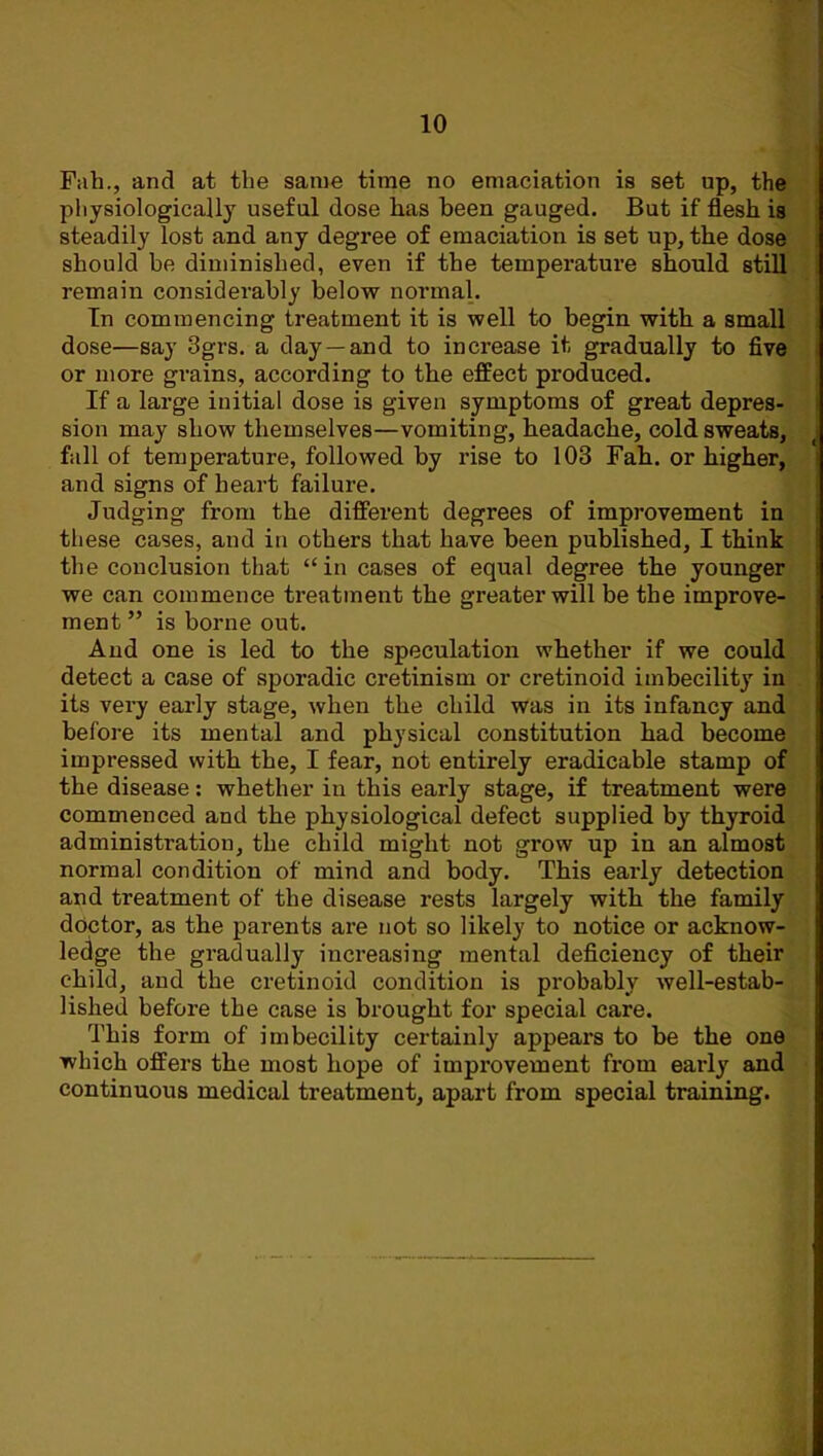 Fah., and at the same time no emaciation is set up, the physiologically useful dose has been gauged. But if flesh is steadily lost and any degree of emaciation is set up, the dose should be diminished, even if the temperature should still remain considerably below normal. Tn commencing treatment it is well to begin with a small dose—say 3grs. a day—and to increase it gradually to five or more grains, according to the effect produced. If a large initial dose is given symptoms of great depres- sion may show themselves—vomiting, headache, cold sweats, fall of temperature, followed by rise to 103 Fah. or higher, and signs of heart failure. Judging from the different degrees of improvement in these cases, and in others that have been published, I think the conclusion that “in cases of equal degree the younger we can commence treatment the greater will be the improve- ment ” is borne out. And one is led to the speculation whether if we could detect a case of sporadic cretinism or cretinoid imbecility in its very early stage, when the child was in its infancy and before its mental and physical constitution had become impressed with the, I fear, not entirely eradicable stamp of the disease: whether in this early stage, if treatment were commenced and the physiological defect supplied by thyroid administration, the child might not grow up in an almost normal condition of mind and body. This early detection and treatment of the disease rests largely with the family doctor, as the parents are not so likely to notice or acknow- ledge the gradually increasing mental deficiency of their child, and the cretinoid condition is probably well-estab- lished before the case is brought for special care. This form of imbecility certainly appears to be the one which offers the most hope of improvement from early and continuous medical treatment, apart from special training.