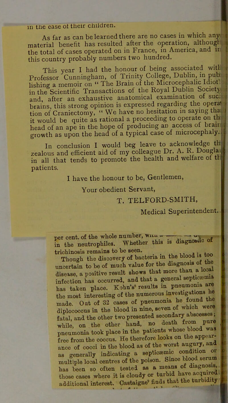 in tne case ot their children. | As far as can be learned there are no cases in which any i material benefit has resulted after the operation, althougl ^ the total of cases operated on in France, in America, and ir ‘ this country probably numbers two hundred. This year I had the honour of being associated with / Professor Cunningham, of Trinity College, Dublin, in pub | lishing a. nicmoir on ** The Brain of the Microcephalic Idiot in the Scientific Transactions of the Royal Dublin Society i and, after an exhaustive anatomical examination of sue.. • brains, this strong opinion is expressed regarding the opera* • tion of Craniectomy, “ We have no hesitation in saying tha I it would be quite as rational a proceeding to operate on th head of an ape in the hope of producing an access of growth as upon the head of a typical case of microcephaly.. In conclusion I would beg leave to acknowledge th zealous and efficient aid of my colleague Dr. A. R. Dougla 1 in all that tends to promote the health and welfare ot tr I patients. I have the honour to be, Gentlemen, Your obedient Servant, T. TELFORD-SMITH, Medical Superintendent. per cent, of the whole number, — in the neutrophiles. Whether this is diagnosuio ot trichinosis remains to be seen. ^ a Though the discovery of bacteria m the blood is uncertain to be of much value for the diagnosis of the disease, a positive result shows that more than a local infection has occurred, and that a general septicainua has taken place. Kohn's« results in pneumonia are the most interesting of the numerous investigations he made. Oat of 32 cases of pneumonia he found the diplococous in the blood in nine, seven of which we e fatal, and the other two presented secondary abscesses, while, on the other hand, no death from pure pneumonia took place in the patients whose blood was free from the coccus. He therefore looks on the appear- ance of cocci in the blood as of the worst augury, and as generally indicating a septicssmic condition or multiple local centres of the poison. Smoe blcmd serum has been so often tested as a means of diagnosis,^ those cases where it is cloudy or turbid have acquired I additional interest. Oastaigne® finds that the turbidity