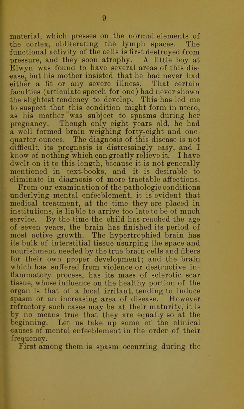 material, which presses on the normal elements of the cortex, obliterating the lymph spaces. The functional activity of the cells is first destroyed from pressure, and they soon atrophy. A little boy at Elwyn was found to have several areas of this dis- easej_ but his mother insisted that he had never had either a fit or any severe illness. That certain faculties (articulate speech for one) had never shown the slightest tendency to develop. This has led me to suspect that this condition might form in utero, as his mother was subject to spasms during her pregnancy. Though only eight years old, he had a well formed brain weighing forty-eight and one- quarter ounces. The diagnosis of this disease is not diflficult, its prognosis is distressingly easy, and I know of nothing which can greatly relieve it. I have dwelt on it to this length, because it is not generally mentioned in text-books, and it is desirable to eliminate in diagnosis of more tractable affections. From our examination of the pathologic conditions underlying mental enfeeblement, it is evident that medical treatment, at the time they are placed in institutions, is liable to arrive too late to be of much service. By the time the child has reached the age of seven years, the brain has finished its period of most active growth. The hypertrophied brain has its bulk of interstitial tissue usurping the space and nourishment needed by the true brain cells and fibers for their own proper development; and the brain w'hich has suffered from violence or destructive in- flammatory process, has its mass of sclerotic scar tissue, whose influence on the healthy portion of the organ is that of a local irritant, tending to induce spasm or an increasing area of disease. However refractory such cases may be at their maturity, it is by no means true that they are equally so at the beginning. Let us take up some of the clinical causes of mental enfeeblement in the order of their frequency. First among them is spasm occurring during the