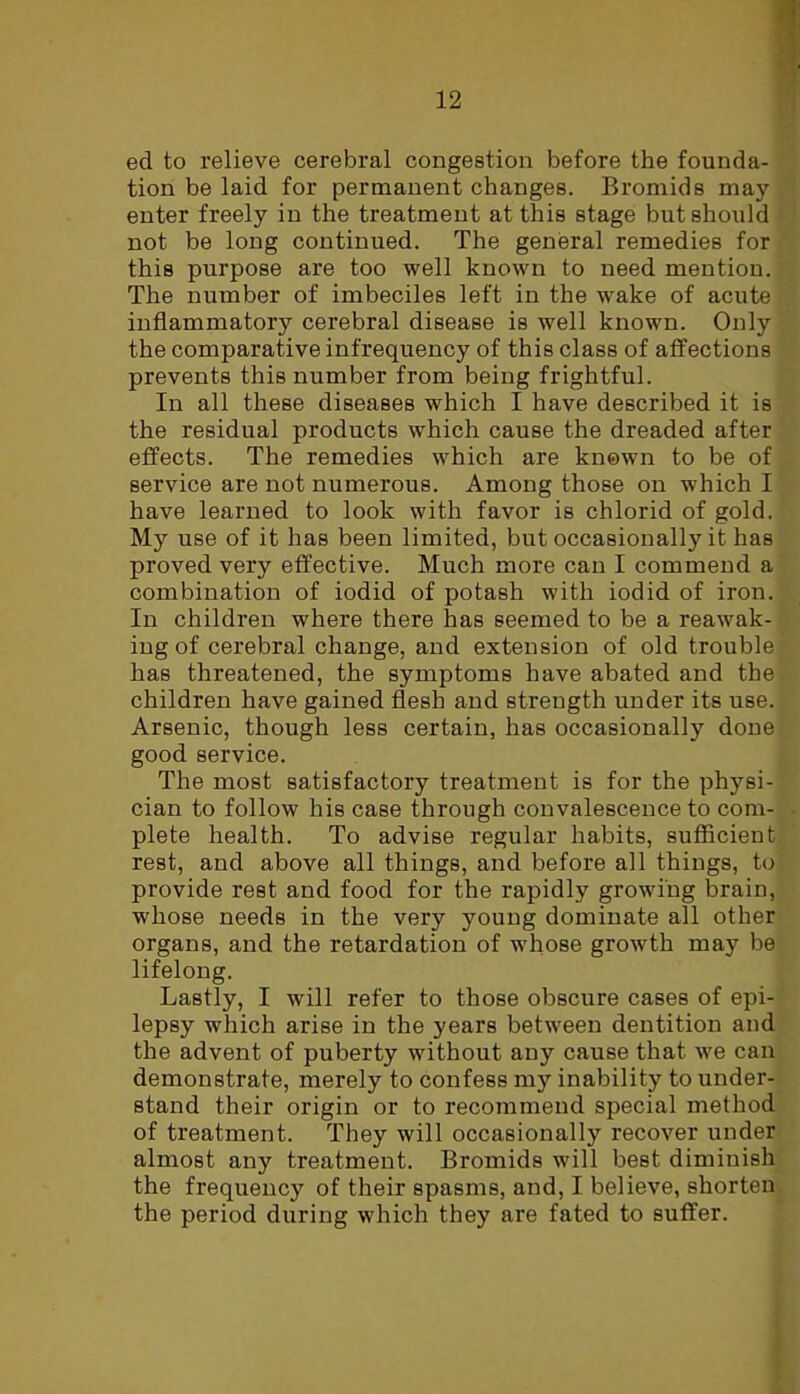 ed to relieve cerebral congestion before the founda- tion be laid for permanent changes. Bromids may- enter freely in the treatment at this stage but should not be long continued. The general remedies for this purpose are too well known to need mention. The number of imbeciles left in the wake of acute inflammatory cerebral disease is well known. Only the comparative infrequency of this class of affections prevents this number from being frightful. In all these diseases which I have described it is the residual products which cause the dreaded after effects. The remedies which are known to be of service are not numerous. Among those on which I have learned to look with favor is chlorid of gold. My use of it has been limited, but occasionally it has proved very effective. Much more can I commend a combination of iodid of potash with iodid of iron. In children where there has seemed to be a reawak- ing of cerebral change, and extension of old trouble has threatened, the symptoms have abated and the children have gained flesh and strength under its use. Arsenic, though less certain, has occasionally done good service. The most satisfactory treatment is for the physi- cian to follow his case through convalescence to com- plete health. To advise regular habits, sufficient rest, and above all things, and before all things, to provide rest and food for the rapidly growing brain, whose needs in the very young dominate all other organs, and the retardation of whose growth may be lifelong. Lastly, I will refer to those obscure cases of epi- lepsy which arise in the years between dentition and the advent of puberty without any cause that we can demonstrate, merely to confess my inability to under- stand their origin or to recommend special method of treatment. They will occasionally recover under almost any treatment. Bromids will best diminish the frequency of their spasms, and, I believe, shorten the period during which they are fated to suffer.