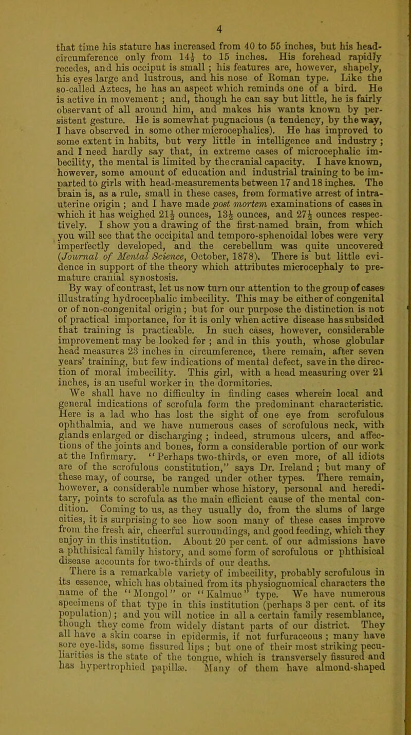 that time his stature has increased from 40 to 55 inches, but his head- circumference only from 144 to 15 inches. His forehead rapidly recedes, and his occiput is small ; his features are, however, shapely, his eyes large and lustrous, and his nose of Roman type. Like the so-called Aztecs, he has an aspect which reminds one of a bird. He is active in movement; and, though he can say but little, he is fairly observant of all around him, and makes his wants known by per- sistent gesture. He is somewhat pugnacious (a tendency, by the way, I have observed in some other microcephalies). He has improved to some extent in habits, but very little in intelligence and industry ; and I need hardly say that, in extreme cases of microcephalic im- becility, the mental is limited by the cranial capacity. I have known, however, some amount of education and industrial training to be im- narted to girls with head-measurements between 17 and 18 inches. The brain is, as a rule, small in these cases, from formative arrest of intra- uterine origin ; and I have made post mortem examinations of cases in, which it has weighed 21J ounces, 13^ ounces, and 27^ ounces respec- tively. I show you a drawing of the first-named brain, from which you will see that the occipital and temporo-sphenoidal lobes were very imperfectly developed, and the cerebellum was quite uncovered {Journal of Mental Science, October, 1878). There is but little evi- dence in support of the theory which attributes microcephaly to pre- mature cranial synostosis. By way of contrast, let us now turn our attention to the group of cases illustrating hydrocephalic imbecility. This may be either of congenital or of non-congenital origin; but for our purpose the distinction is not of practical importance, for it is only when active disease has subsided that training is practicable. In such cases, however, considerable improvement may be looked for ; and in this youth, whose globular head measures 23 inches in circumference, there remain, after seven years’ training, but few indications of mental defect, save in the direc- tion of moral imbecility. This girl, with a head measuring over 21 inches, is an useful worker in the dormitories. We shall have no difficulty in finding cases wherein local and general indications of scrofula form the predominant characteristic. Here is a lad who has lost the sight of one eye from scrofulous ophthalmia, and we have numerous cases of scrofulous neck, Avith glands enlarged or discharging ; indeed, strumous ulcers, and affec- tions of the joints and bones, form a considerable portion of our work at the Infirmary. “ Perhaps two-thirds, or even more, of aU idiots are of the scrofulous constitution,” says Dr. Ireland ; but many of these may, of course, be ranged under other types. There remain, however, a considerable number whose history, personal and heredi- tary, points to scrofula as the main efficient cause of the mental con- dition. Coming to us, as they usually do, from the slums of large cities, it is surprising to see how soon many of these cases improve from the fresh air, cheerful surroundings, and good feeding, which they enjoy in this institution. About 20 per cent, of our admis-sions have a phthisical family history, and some form of scrofulous or phthisical disease accounts for two-thirds of our deaths. There is a remarkable variety of imbecility, probably scrofulous in its essence, whicli has obtained from its physiognomical characters the name of the “Mongol” or “Kalmuc’ type. We have numerous specimens of that typo in this institution (perhaps 3 per cent, of its population); and you will notice in all a certain family resemblance, though they come from widely distant parts of our district. They all have a skin coarse in e])iderinis, if not furfuraceous ; many have sure oye-lids, some fissured lips ; but one of their most striking pecu- liarities is the state of the tongue, Avhich is transversely fissured and ha.s hypertrophied papillas. Many of them have almond-shaped