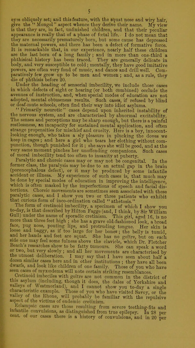 s eyes obliquely set; and this feature, with the squat nose and wiry hair, give the  Mongol” aspect whence they derive their name. My view is that they are, in fact, unfinished children, and that their peculiar appearance is really that of a phase of foetal life. I do not mean that they are necessarily prematurely born, but some cause has depressed the maternal powers, and there has been a defect of formative force. It is remarkable that, in our experience, nearly half these children are the last born of a long family ; and in more than one-third a phthisical history has been traced. They are generally delicate in body, and very susceptible to cold; mentally, they have good imitative powers, are often very fond of music, and dance and drill well. Com- paratively few grow up to be men and women ; and, as a rule, they die of phthisis before 20. Under the heading of sensorial imbecility, we include those cases in which defects of sight or hearing (or both combined) occlude the avenues of instruction, and, when special modes of education are not adopted, mental obtuseness results. Such cases, if refused by blind or deaf-mute schools, often find their way into idiot asylums. “Primarily neurotic” cases depend upon inherited instability of the nervous system, and are characterised by abnormal excitability. The senses and perceptions may be sharp enough, but there is a painful restlessness, an incapacity for sustained mental application, and often strange propensities for mischief and cruelty. Here is a boy, innocent- looking enough, who takes a sly pleasure in plucking the doves we keep in cages ; and here a girl who tears her clothing without com- punction, though punished for it; she says she will be good, and at the very same moment pinches her unoffending companions. Such cases of moral imbecility tend too often to insanity at puberty. Paralytic and choreic cases may or may not be congenital. In the former class, the paralysis may be due to an actual gap in the brain (porencephalous defect), or it may be produced by some infantile accident or illness. My experience of such cases is, that much may be done by special modes of education in improving the intelligence, which is often masked by the imperfections of speech and facial dis- tortions. Choreic movements are sometimes seen associated with these paralytic cases, and I show you two or three patients who exhibit that curious form of inco-ordination called “ athetosis.” The form of cretinoid imbecility, a specimen of which I show you to-dy, is that described by Hilton Pagge (and, I think, by Sir William Gull) under the name of sporadic cretinism. This girl, aged 16, is no more than three feet high ; she has a grave old-fashioned look, a broad face, pug nose, pouting lips, and protruding tongue. Her skin is loop and baggy, as if too large for her bones; the belly is tumid, and her hands and feet are squat. She has no goitre, but on each mde one may feel some fulness above the clavicle, which Dr. Fletcher Beach s researches show to be fatty tumours. She can speak a word or two, but very slowly ; and all her movements are characterised by the utmost deliberation. I may say that I have seen about half a dozen similar cases here and in other institutions ; they have all been dwarfs, and look like children of one family. Those of you who have seen cpes of myxcedema will note certain striking resemblances. Cretinoid imbeciles with goitre are not common in the district of this asylum (including, though it does, the dales of Yorkshire aud vMleys of Westmorland), and I cannot show you to-day a single chpacteristic example. Those of you who have visited Savoy, or the valley of the llhone, will probably be familiar with the repulsive asppt of the victims of endemic cretinism. . Kclampsic cases are those resulting from severe teething-fits and infantile convulsions, as distinguished from true epilepsy. In 28 per cent, of our cases there is a history of convulsions, and in 20 per