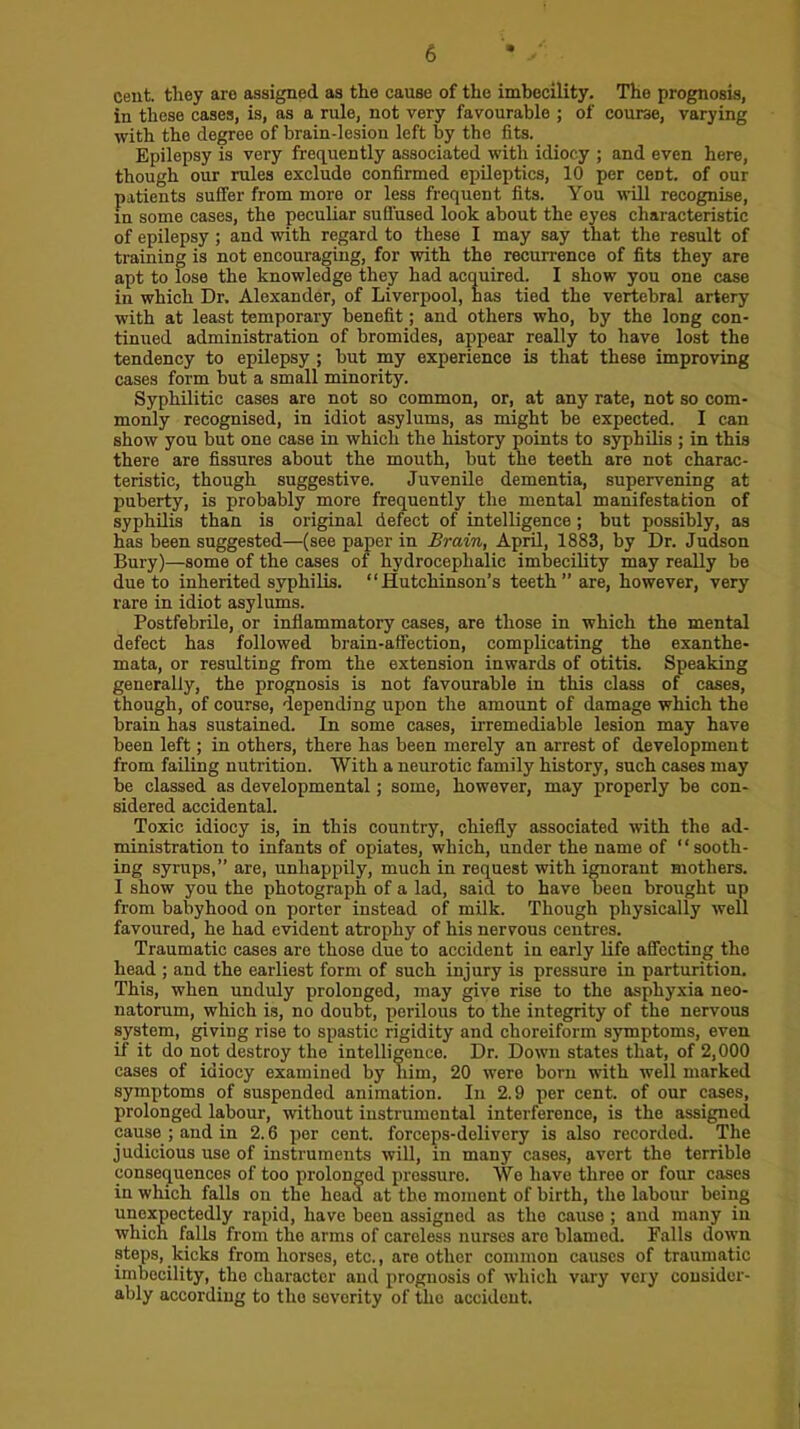 cent, tliey are assigned as the cause of the imbecility. The prognosis, in these cases, is, as a rule, not very favourable ; of course, varying with the degree of brain-lesion left by the fits. Epilepsy is very freq^uently associated with idiocy ; and even here, though our rules exclude confirmed epileptics, 10 per cent, of our patients suffer from more or less frequent fits. You will recognise, in some cases, the peculiar suflused look about the eyes characteristic of epilepsy; and with regard to these I may say that the result of training is not encouraging, for with the recurrence of fits they are apt to lose the knowledge they had acquired. I show you one case in which Dr. Alexander, of Liverpool, has tied the vertebral artery with at least temporary benefit; and others who, by the long con- tinued administration of bromides, appear really to have lost the tendency to epilepsy ; but my experience is that these improving cases form but a small minority. Syphilitic cases are not so common, or, at any rate, not so com- monly recognised, in idiot asylums, as might be expected. I can show you but one case in which the history points to syphilis ; in this there are fissures about the mouth, but the teeth are not charac- teristic, though suggestive. Juvenile dementia, supervening at puberty, is probably more frequently the mental manifestation of syphilis than is original defect of intelligence; but possibly, as has been suggested—(see paper in Brain, April, 1883, by Dr. Judson Bury)—some of the cases of hydrocephalic imbecility may really be due to inherited syphilis. “Hutchinson’s teeth” are, however, very rare in idiot asylums. Postfebrile, or inflammatory cases, are those in which the mental defect has followed brain-affection, complicating the exanthe- mata, or resulting from the extension inwards of otitis. Speaking generally, the prognosis is not favourable in this class of cases, though, of course, depending upon the amount of damage which the brain has sustained. In some cases, irremediable lesion may have been left; in others, there has been merely an arrest of development from failing nutrition. With a neurotic family history, such cases may be classed as developmental; some, however, may properly be con- sidered accidental. Toxic idiocy is, in this country, chiefly associated with the ad- ministration to infants of opiates, which, under the name of “sooth- ing syrups,” are, unhappily, much in request with ignorant mothers. I show you the photograph of a lad, said to have been brought up from babyhood on porter instead of mUk. Though physically well favoured, he had evident atrophy of his nervous centres. Traumatic cases are those due to accident in early life affecting the head ; and the earliest form of such injury is pressure in parturition. This, when unduly prolonged, may give rise to the asphyxia neo- natorum, which is, no doubt, perilous to the integrity of the nervous system, giving rise to spastic rigidity and choreiform symptoms, even if it do not destroy the intelligence. Dr. Down states that, of 2,000 cases of idiocy examined by him, 20 were born with well marked symptoms of suspended animation. In 2.9 per cent, of our cases, prolonged labour, without instrumental interference, is the assigned cause ; and in 2.6 per cent, forceps-delivery is also recorded. The judicious use of instruments will, in many cases, avert the terrible consequences of too prolonged pressure. We have three or four cases in which falls on the head at the moment of birth, the labour being unexpectedly rapid, have been assigned as the cause; and many in which falls from the arms of careless nurses are blamed. Falls down steps, kicks from horses, etc., are other common causes of traumatic imbecility, the character and prognosis of which vary very consider- ably according to the severity of the accident.