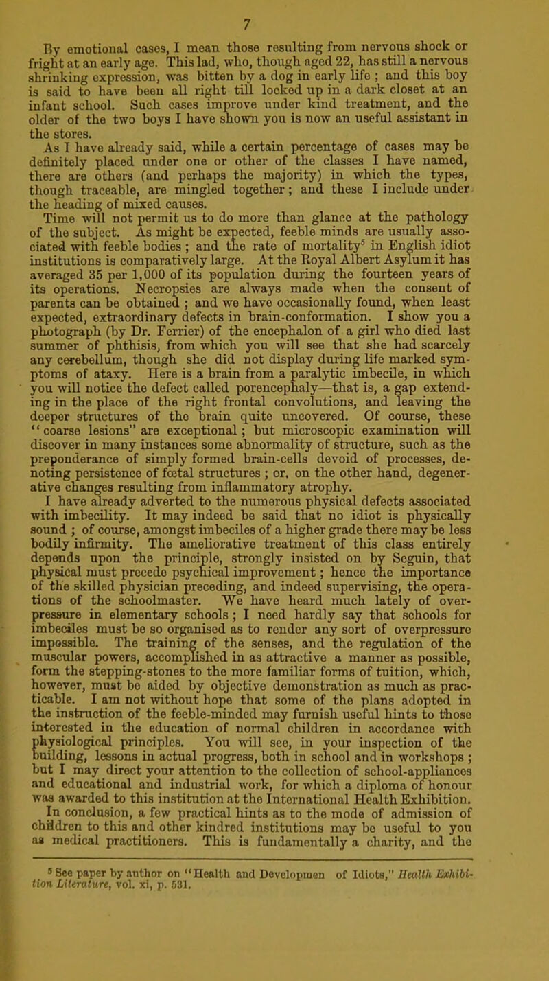 By emotional cases, I mean those resulting from nervous shock or fright at an early age. This lad, who, though aged 22, has still a nervous shrinking expression, was bitten by a dog in early life ; and this boy is said to have been all right till locked up in a dark closet at an infant school. Such cases improve under kind treatment, and the older of the two boys I have shown you is now an useful assistant in the stores. As I have already said, while a certain percentage of cases may be definitely placed under one or other of the classes I have named, there are others (and perhaps the majority) in which the types, though traceable, are mingled together; and these I include under the heading of mixed causes. Time will not permit us to do more than glance at the pathology of the subject. As might be expected, feeble minds are usually asso- ciated with feeble bodies ; and the rate of mortality® in English idiot institutions is comparatively large. At the Koyal Albert Asylum it has averaged 35 per 1,000 of its population during the fourteen years of its operations. Necropsies are always made when the consent of parents can be obtained ; and we have occasionally found, when least expected, extraordinary defects in brain-conformation. I show you a photograph (by Dr. Terrier) of the encephalon of a girl who died last summer of phthisis, from which you will see that she had scarcely any cerebellum, though she did not display during life marked sym- ptoms of ataxy. Here is a brain from a paralytic imbecile, in which you will notice the defect called porencephaly—that is, a gap extend- ing in the place of the right frontal convolutions, and leaving the deeper structures of the brain quite uncovered. Of course, these “coarse lesions” are exceptional; but microscopic exaniination will discover in many instances some abnormality of structure, such as the preponderance of simply formed brain-cells devoid of processes, de- noting persistence of foetal structures ; or, on the other hand, degener- ative changes resulting from inflammatory atrophy. I have already adverted to the numerous physical defects associated with imbecility. It may indeed be said that no idiot is physically sound ; of course, amongst imbeciles of a higher grade there may be less bodily infirmity. The ameliorative treatment of this class entirely depends upon the principle, strongly insisted on by Seguin, that physical must precede psychical improvement; hence the importance of the skilled physician preceding, and indeed supervising, the opera- tions of the sohoolmaster. We have heard much lately of over- pressure in elementary schools ; I need hardly say that schools for imbeciles must be so organised as to render any sort of overpressure impossible. The training of the senses, and the regulation of the muscular powers, accomplished in as attractive a manner as possible, form the stepping-stones to the more familiar forms of tuition, which, however, must be aided by objective demonstration as much as prac- ticable. I am not without hope that some of the plans adopted in the instruction of the feeble-minded may furnish useful hints to those interested in the education of normal children in accordance with physiological principles. You will see, in your inspection of the building, lessons in actual progress, both in school and in workshops ; but I may direct your attention to the collection of school-appliances and educational and industrial work, for which a diploma of honour was awarded to this institution at the International Health Exhibition. In conclusion, a few practical hints as to the mode of admission of chiidren to this and other kindred institutions may be useful to you as medical practitioners. This is fundamentally a charity, and the *See paper by author on “Health and Developmen of Idiots,” Health Exhibi- tion Literature, vol. xi, p. 531.