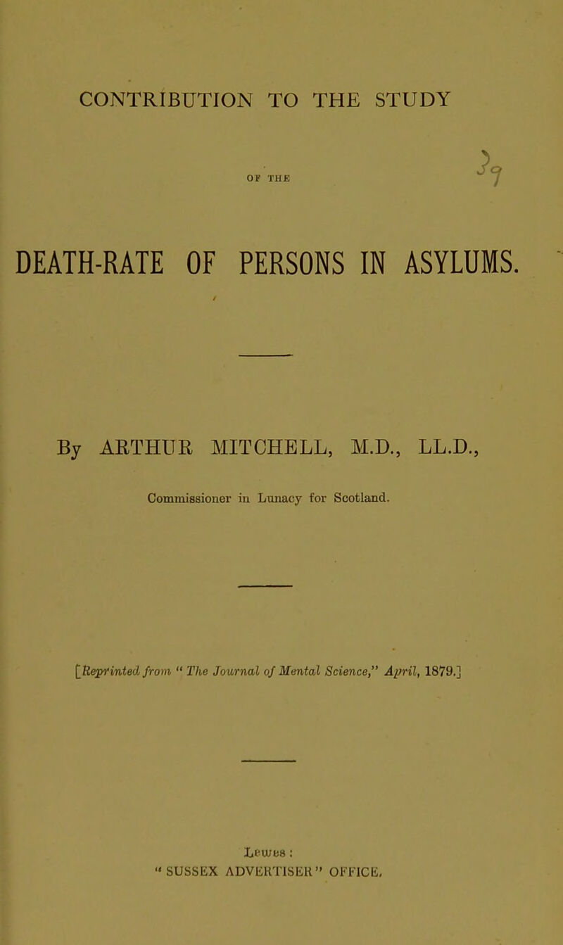 CONTRIBUTION TO THE STUDY OF THE DEATH-RATE OF PERSONS IN ASYLUMS. By ARTHUR MITCHELL, M.D., LL.D., Commissioner in Lunacy for Scotland. [Reprinted from “ The Journal of Mental Science,” April, 1879.] Lewes: “ SUSSEX ADVERTISER” OFFICE,
