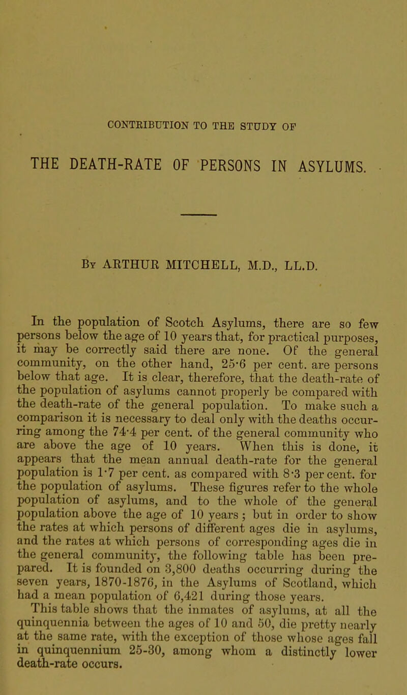 THE DEATH-RATE OF PERSONS IN ASYLUMS. By ARTHUR MITCHELL, M.D., LL.D. In the population of Scotch Asylums, there are so few persons below the age of 10 years that, for practical purposes, it may be correctly said there are none. Of the general community, on the other hand, 25-6 per cent, are persons below that age. It is clear, therefore, that the death-rate of the population of asylums cannot properly be compared with the death-rate of the general population. To make such a comparison it is necessary to deal only with the deaths occur- ring among the 74’4 per cent, of the general community who are above the age of 10 years. When this is done, it appears that the mean annual death-rate for the general population is VI per cent, as compared with 8*3 percent, for the population of asylums. These figures refer to the whole population of asylums, and to the whole of the general population above the age of 10 years ; but in order to show the rates at which persons of different ages die in asylums, and the rates at which persons of corresponding ages die in the general community, the following table has been pre- pared. It is founded on 3,800 deaths occurring during the seven years, 1870-1876, in the Asylums of Scotland, which had a mean population of 6,421 during those years. This table shows that the inmates of asylums, at all the quinquennia between the ages of 10 and 50, die pretty nearly at the same rate, with the exception of those whose ages fall in quinquennium 25-30, among whom a distinctly lower death-rate occurs.