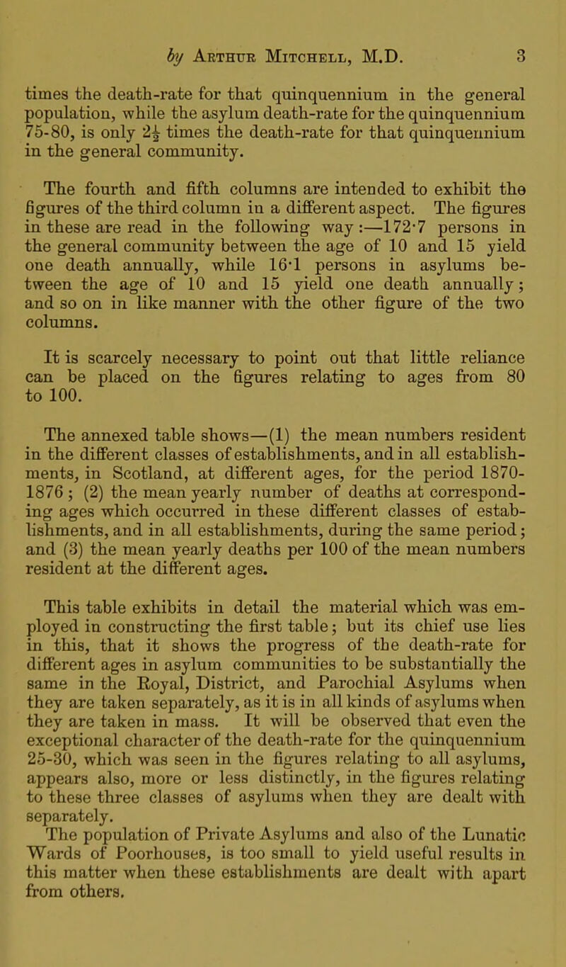 times the death-rate for that quinquennium in the general population, while the asylum death-rate for the quinquennium 75-80, is only 2£ times the death-rate for that quinquennium in the general community. The fourth and fifth columns are intended to exhibit the figures of the third column in a different aspect. The figures in these are read in the following way:—172-7 persons in the general community between the age of 10 and 15 yield one death annually, while 16*1 persons in asylums be- tween the age of 10 and 15 yield one death annually; and so on in like manner with the other figure of the two columns. It is scarcely necessary to point out that little reliance can be placed on the figures relating to ages from 80 to 100. The annexed table shows—(1) the mean numbers resident in the different classes of establishments, and in all establish- ments, in Scotland, at different ages, for the period 1870- 1876 ; (2) the mean yearly number of deaths at correspond- ing ages which occurred in these different classes of estab- lishments, and in all establishments, during the same period; and (3) the mean yearly deaths per 100 of the mean numbers resident at the different ages. This table exhibits in detail the material which was em- ployed in constructing the first table; but its chief use lies in this, that it shows the progress of the death-rate for different ages in asylum communities to be substantially the same in the Royal, District, and Parochial Asylums when they are taken separately, as it is in all kinds of asylums when they are taken in mass. It will be observed that even the exceptional character of the death-rate for the quinquennium 25-30, which was seen in the figures relating to all asylums, appears also, more or less distinctly, in the figures relating to these three classes of asylums when they are dealt with separately. The population of Private Asylums and also of the Lunatic Wards of Poorhouses, is too small to yield useful results in this matter when these establishments are dealt with apart from others.