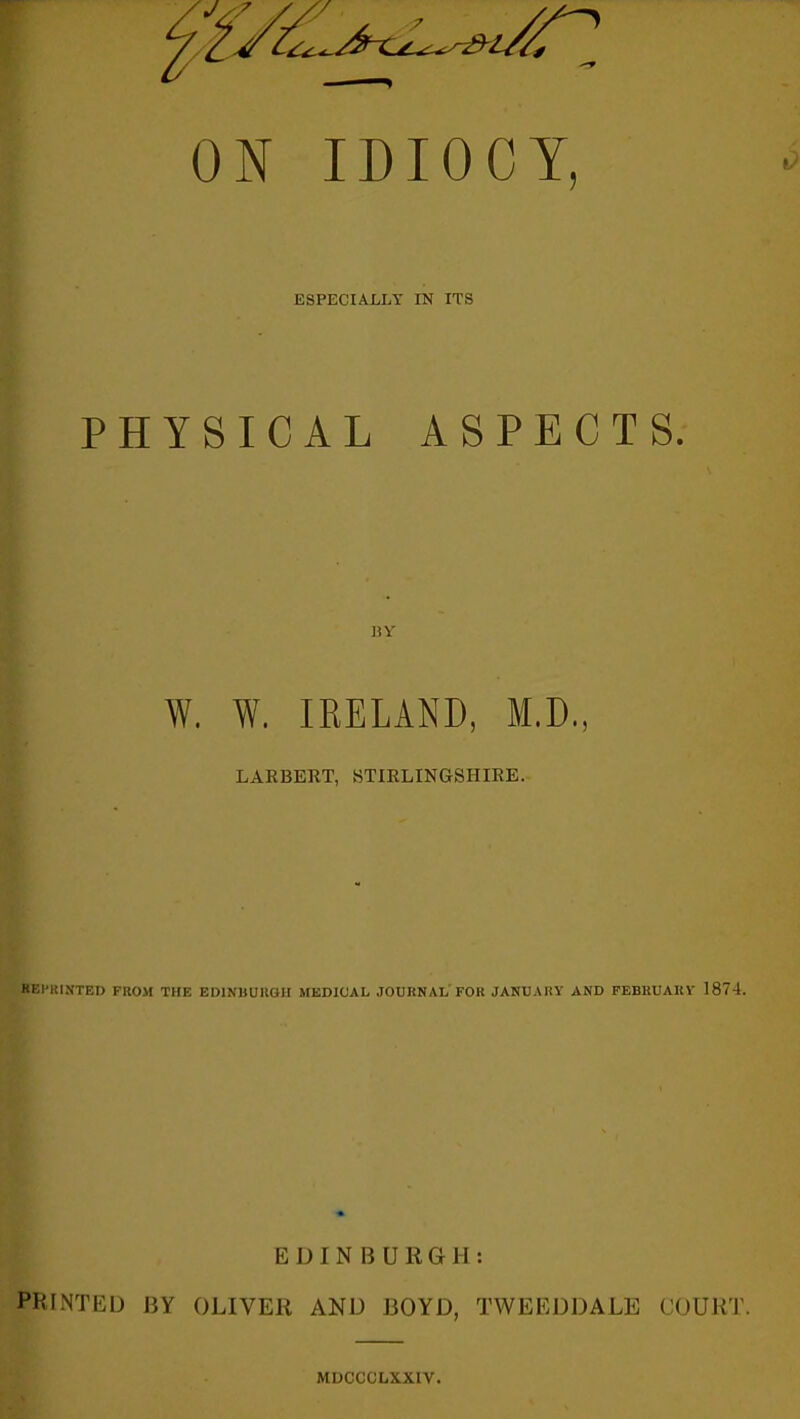 ON IDIOCY, ESPECIALLY IN ITS PHYSICAL ASPECTS. BY W. W. IRELAND, M.D., LARBERT, STIRLINGSHIRE. REPRINTED FROM THE EDINBURGH MEDICAL JOURNAL FOR JANUARY AND FEBKUAKV 1874. EDINBURGH: PINTED BY OLIVER AND BOYD, TWEEDDALE COURT. MDCCCLXXIV.