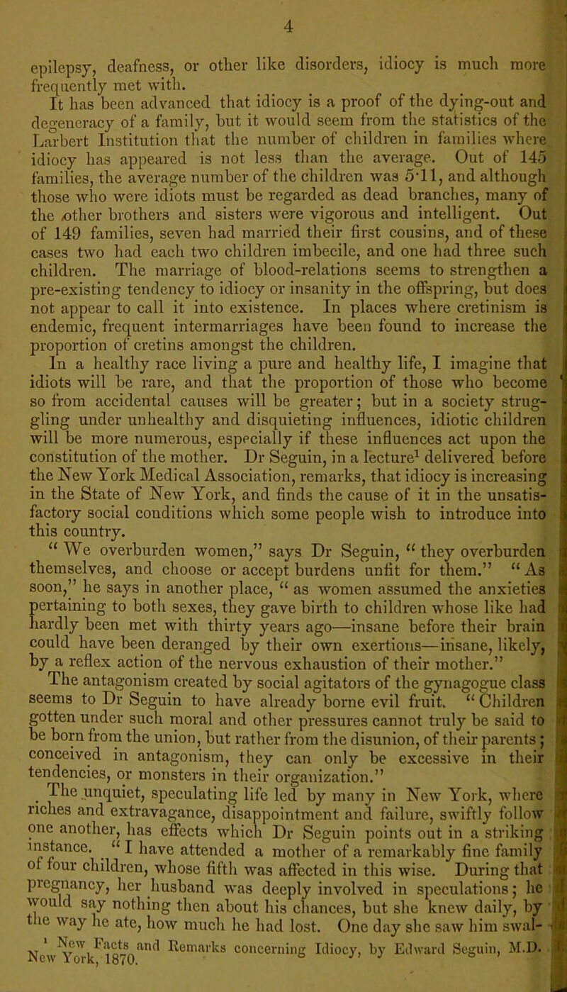 epilepsy, deafness, or other like disorders, idiocy is much morel frequently met with. It has been advanced that idiocy is a proof of the dying-out and degeneracy of a family, but it would seem from the statistics of the Larbert Institution that the number of children in families where idiocy has appeared is not less than the average. Out of 145 families, the average number of the children was 5*11, and although those who were idiots must be regarded as dead branches, many of the /other brothers and sisters were vigorous and intelligent. Out of 149 families, seven had married their first cousins, and of these cases two had each two children imbecile, and one had three such children. The marriage of blood-relations seems to strengthen a pre-existing tendency to idiocy or insanity in the offspring, but does not appear to call it into existence. In places where cretinism is endemic, frequent intermarriages have been found to increase the proportion of cretins amongst the children. In a healthy race living a pure and healthy life, I imagine that idiots will be rare, and that the proportion of those who become so from accidental causes will be greater; but in a society strug- gling under unhealthy and disquieting influences, idiotic children will be more numerous, esppcially if these influences act upon the constitution of the mother. Dr Seguin, in a lecture1 delivered before the New York Medical Association, remarks, that idiocy is increasing in the State of New York, and finds the cause of it in the unsatis- factory social conditions which some people wish to introduce into this country.  We overburden women, says Dr Seguin,  they overburden themselves, and choose or accept burdens unfit for them.  As soon, he says in another place,  as women assumed the anxieties pertaining to both sexes, they gave birth to children whose like had hardly been met with thirty years ago—insane before their brain could have been deranged by their own exertions—insane, likely, by a reflex action of the nervous exhaustion of their mother. The antagonism created by social agitators of the gynagogue class seems to Dr Seguin to have already borne evil fruit.  Children gotten under such moral and other pressures cannot truly be said to be born from the union, but rather from the disunion, of their parents; conceived in antagonism, they can only be excessive in their tendencies, or monsters in their organization. _ The unquiet, speculating life led by many in New York, where riches and extravagance, disappointment and failure, swiftly follow one another, has effects which Dr Seguin points out in a striking instance. I have attended a mother of a remarkably fine family of four children, whose fifth was affected in this wise. During that pregnancy, her husband was deeply involved in speculations; he would say nothing then about his chances, but she knew daily, by the way he ate, how much he had lost. One day she saw him sw.al- NewIYorkF1870and Remarks conce™ing Idiocy, by Edward Seguin, M.D.