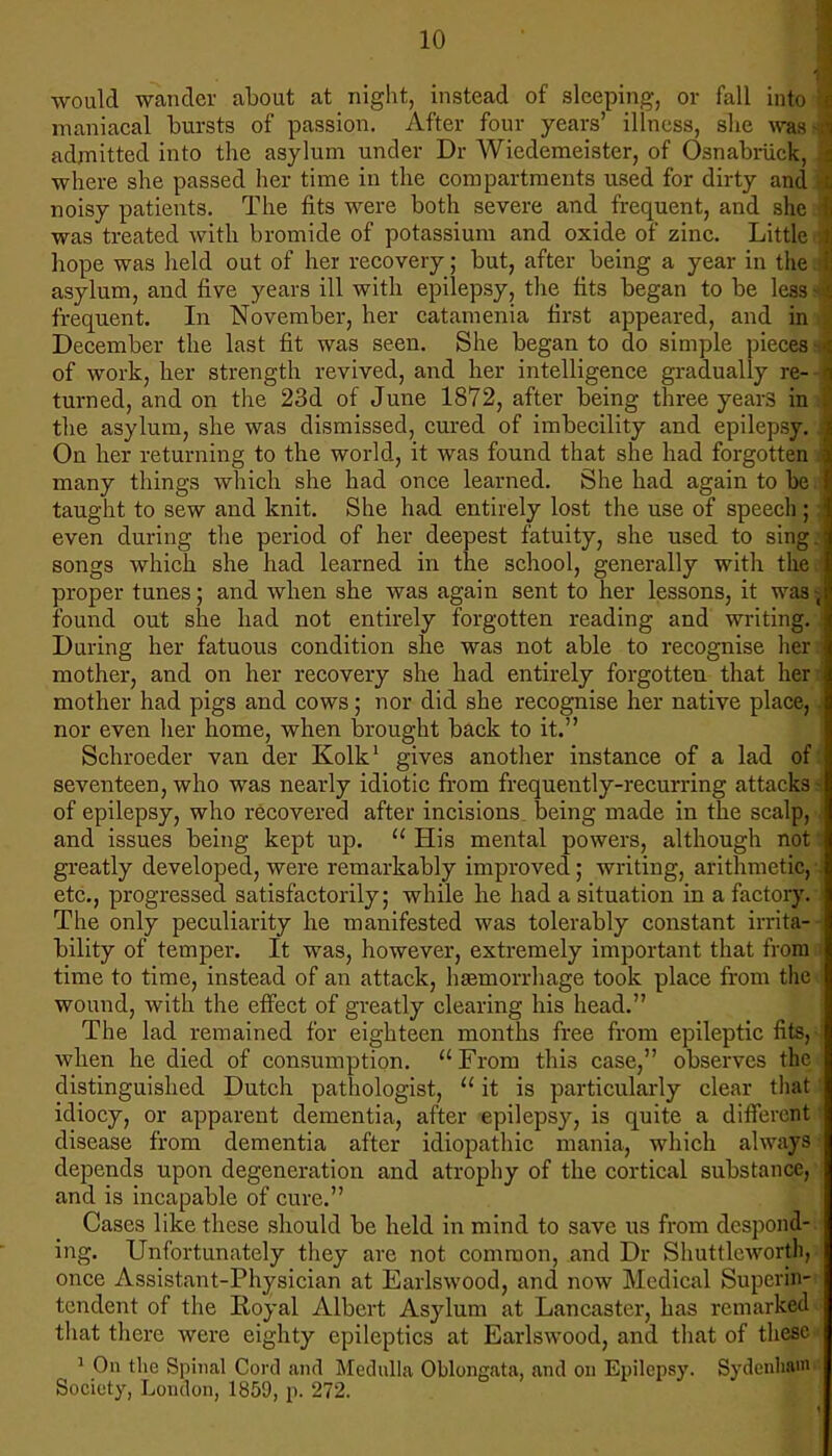 would wander about at night, instead of sleeping, or fall into| maniacal bursts of passion. After four years' illness, she was M admitted into the asylum under Dr Wiedemeister, of Osnabriick, J where she passed her time in the compartments used for dirty and J noisy patients. The fits were both severe and frequent, and she J was treated with bromide of potassium and oxide of zinc. Littlem hope was held out of her recovery; but, after being a year in the J asylum, and five years ill with epilepsy, the tits began to be less J frequent. In November, her catamenia first appeared, and in December the last fit was seen. She began to do simple pieces J of work, her strength revived, and her intelligence gradually re-J turned, and on the 23d of June 1872, after being three years in J the asylum, she was dismissed, cured of imbecility and epilepsy. 'I On her returning to the world, it was found that she had forgotten m many things which she had once learned. She had again to hem taught to sew and knit. She had entirely lost the use of speech; I even during the period of her deepest fatuity, she used to sing a songs which she had learned in the school, generally with the J proper tunes; and when she was again sent to her lessons, it was J found out she had not entirely forgotten reading and writing.J During her fatuous condition she was not able to recognise her J mother, and on her recovery she had entirely forgotten that herJ mother had pigs and cows; nor did she recognise her native place, J nor even her home, when brought back to it. Schroeder van der Kolk1 gives another instance of a lad offl seventeen, who was nearly idiotic from frequently-recurring attacks a of epilepsy, who recovered after incisions, being made in the scalp, J and issues being kept up.  His mental powers, although not greatly developed, were remarkably improved; writing, arithmetic,J etc., progressed satisfactorily; while he had a situation in a factory.' The only peculiarity he manifested was tolerably constant irrita-H bility of temper. It was, however, extremely important that fromd time to time, instead of an attack, haemorrhage took place from the wound, with the effect of greatly clearing his head. The lad remained for eighteen months free from epileptic tits, when he died of consumption. From this case, observes the distinguished Dutch pathologist,  it is particularly clear that idiocy, or apparent dementia, after epilepsy, is quite a different i disease from dementia after idiopathic mania, which always depends upon degeneration and atrophy of the cortical substance, and is incapable of cure. Cases like these should be held in mind to save us from despond- ing. Unfortunately they are not common, and Dr Shuttleworth, once Assistant-Physician at Earlswood, and now Medical Superin- tendent of the Eoyal Albert Asylum at Lancaster, has remarked that there were eighty epileptics at Earlswood, and that of these 1 On the Spinal Cord and Medulla Oblongata, and on Epilepsy. Sydenham Society, London, 1859, p. 272.