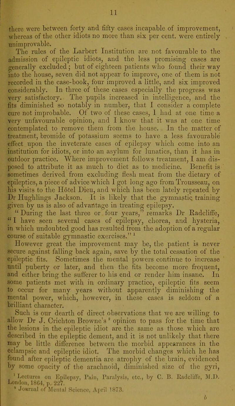 there were between forty and fifty cases incapable of improvement, whereas of the other idiots no more than six per cent, were entirely unimprovable. The rules of the Larbert Institution are not favourable to the admission of epileptic idiots, and the less promising cases are generally excluded; but of eighteen patients who found their way into the house, seven did not appear fo improve, one of them is not recorded in the case-book, four improved a little, and six improved considerably. In three of these cases especially the progress was very satisfactory. The pupils increased in intelligence, and the fits diminished so notably in number, that I consider a complete cure not improbable. Of two of these cases, 1 had at one time a very unfavourable opinion, and I know that it was at one time contemplated to remove them from the house. In the matter of treatment, bromide of potassium seems to have a less favourable effect upon the inveterate cases of epilepsy which come into an institution for idiots, or into an asylum for lunatics, than it has in outdoor practice. Where improvement follows treatment, I am dis- posed to attribute it as much to diet as to medicine. Benefit is sometimes derived from excluding fiesh meat from the dietary of epileptics, a piece of advice which 1 got long ago from Trousseau, on his visits to the Hotel Dieu, and which has been lately repeated by Dr Hughlings Jackson. It is likely that the gymnastic training given by us is also of advantage in treating epilepsy.  During the last three or four years, remarks Dr Kadcliffe,  I have seen several cases of epilepsy, chorea, and hysteria, in which undoubted good has resulted from the adoption of a regular course of suitable gymnastic exercises. 1 However great the improvement may be, the patient is never secure against falling back again, save by the total cessation of the epileptic fits. Sometimes the mental powers continue to increase until puberty or later, and then the fits become more frequent, and either bring the sufferer to his end or render him insane. In some patients met with in ordinary practice, epileptic fits seem to occur for many years without apparently diminishing the mental power, which, however, in these cases is seldom of a brilliant character. Such is our dearth of direct observations that we are willing to allow Dr J. Crichton Browne's 2 opinion to pass for the time that the lesions in the epileptic idiot are the same as those which are described in the epdeptic dement, and it is not unlikely that there may be little difference between the morbid appearances in the eclampsic and epileptic idiot. The morbid changes which he has found after epileptic dementia are atrophy of the brain, evidenced by some opacity of the arachnoid, diminished size of the gyri, ' Lectures on Epilepsy, Pain, Paralysis, etc., by C. B. Kadcliflo, M.D. London, 1864, p.. 227. ' Journal of Mental Science, April 1873. b