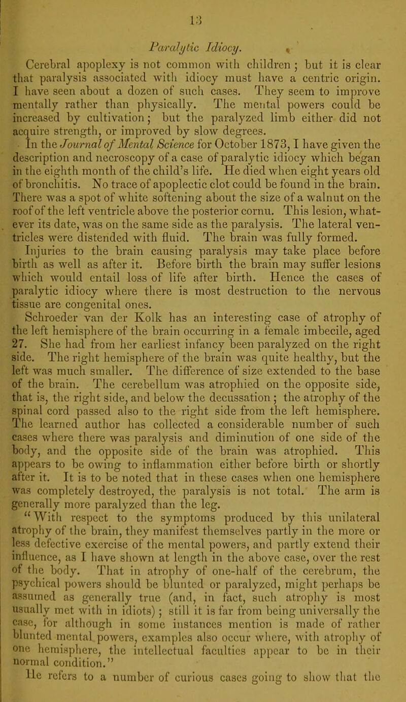 Paralytic Idiocy. « Cerebral apoplexy is not common with children ; but it is clear that paralysis associated with idiocy must have a centric origin. I have seen about a dozen of such cases. They seem to improve mentally rather than physically. The mental powers could be increased by cultivation; but the paralyzed limb either did not acquire strength, or improved by slow degrees. In the Journal of Mental Science for October 1873,1 have given the description and necroscopy of a case of paralytic idiocy which began in the eighth month of the child's life. He died when eight years old of bronchitis. No trace of apoplectic clot could be found in the brain. There was a spot of white softening about the size of a walnut on the roof of the left ventricle above the posterior cornu. This lesion, what- ever its date, was on the same side as the paralysis. The lateral ven- tricles were distended with fluid. The brain was fully formed. Injuries to the brain causing paralysis may take place before birth as well as after it. Before birth the brain may suffer lesions which would entail loss of life after birth. Hence the cases of paralytic idiocy where there is most destruction to the nervous tissue are congenital ones. Schroeder van der Kolk has an interesting case of atrophy of the left hemisphere of the brain occurring in a female imbecile, aged 27. She had from her earliest infancy been paralyzed on the right side. The right hemisphere of the brain was quite healthy, but the left was much smaller. The difference of size extended to the base of the brain. The cerebellum was atrophied on the opposite side, that is, the right side, and below the decussation ; the atrophy of the spinal cord passed also to the right side from the left hemisphere. The learned author has collected a considerable number of such cases where there was paralysis and diminution of one side of the body, and the opposite side of the brain was atrophied. This appears to be owing to inflammation either before birth or shortly after it. It is to be noted that in these cases when one hemisphere was completely destroyed, the paralysis is not total. The arm is generally more paralyzed than the leg.  With respect to the symptoms produced by this unilateral atrophy of the brain, they manifest themselves partly in the more or less defective exercise of the mental powers, and partly extend their influence, as I have shown at length in the above case, over the rest of the body. That in atrophy of one-half of the cerebrum, the psychical powers should be blunted or paralyzed, might perhaps be assumed as generally true (and, in fact, such atrophy is most usually met with in idiots); still it is far from being universally the case, for although in some instances mention is made of rather blunted mental powers, examples also occur where, with atrophy of one hemisphere, the intellectual faculties appear to be in their normal condition. He refers to a number of curious cases going to show that the