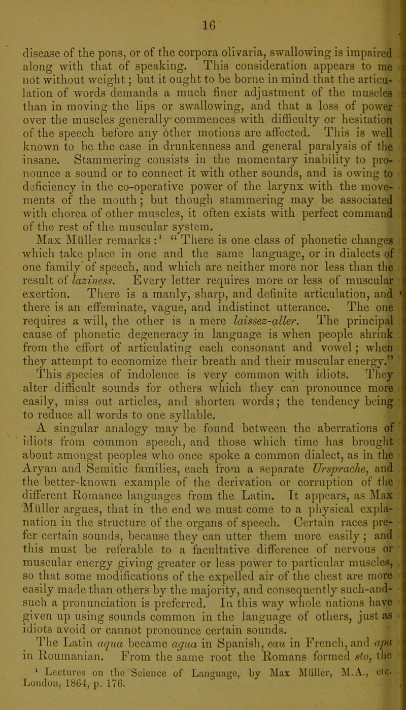 1G disease of the pons, or of the corpora olivaria, swallowing is impaired along with that of speaking. This consideration appears to me not without weight; but it ought to be borne in mind that the articu- lation of words demands a much finer adjustment of the muscles than in moving the lips or swallowing, and that a loss of power over the muscles generally commences with difficulty or hesitation of the speech before any other motions are affected. This is well known to be the case in drunkenness and general paralysis of the insane. Stammering consists in the momentary inability to pro- nounce a sound or to connect it with other sounds, and is owing to deficiency in the co-operative power of the larynx with the move- ments of the mouth; but though stammering may be associated with chorea of other muscles, it often exists with perfect command of the rest of the muscular system. Max Miiller remarks :'  There is one class of phonetic changes which take place in one and the same language, or in dialects of one family of speech, and which are neither more nor less than the result of laziness. Every letter requires more or less of muscular exertion. There is a manly, sharp, and definite articulation, and there is an effeminate, vague, and indistinct utterance. The one requires a will, the other is a mere laissez-aller. The principal cause of phonetic degeneracy in language is when people shrink from the effort of articulating each consonant and vowel; when they attempt to economize their breath and their muscular energy. This species of indolence is very common with idiots. They alter difficult sounds for others which they can pronounce more easily, miss out articles, and shorten words; the tendency being to reduce all words to one syllable. A singular analogy may be found between the aberrations of idiots from common speech, and those which time has brought about amongst peoples who once spoke a common dialect, as in the Aryan and Semitic families, each from a separate Ursprache, and the better-known example of the derivation or corruption of the different Romance languages from the Latin. It appears, as Max Miiller argues, that in the end we must come to a physical expla- nation in the structure of the organs of speech. Certain races pre- fer certain sounds, because they can utter them more easily ; and this must be referable to a facultative difference of nervous or muscular energy giving greater or less power to particular muscles, so that some modifications of the expelled air of the chest are more easily made than others by the majority, and consequently such-and- such a pronunciation is preferred. In this way whole nations have given up using sounds common in the language of others, just as idiots avoid or cannot pronounce certain sounds. The Latin aqua became agua in Spanish, eau in French, and apa in Roumanian. From the same root the Romans formed sto, the 1 Lectures on the Science of Language, by Max Miiller, M.A., etc London, 18G4, p. 176.