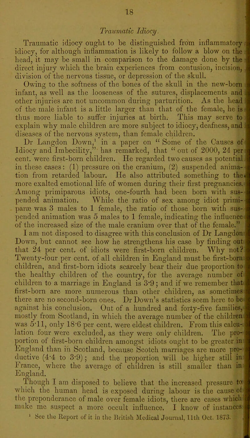 Traumatic Idiocy. Traumatic idiocy ought to be distinguished from inflammatory idiocy, for although inflammation is likely to follow a blow on the head, it may be small in comparison to the damage done by the direct injury which the brain experiences from contusion, incision, division of the nervous tissue, or depression of the skull. Owing to the softness of the bones of the skull in the new-bori infant, as well as the looseness of the sutures, displacements an other injuries are not uncommon during parturition. As the head of the male infant is a little larger than that of the female, lie is thus more liable to suffer injuries at birth. This may serve to explain why male children are more subject to idiocy, deafness, and diseases of the nervous system, than female children. Dr Langdon Down,1 in a paper on  Some of the Causes of Idiocy and Imbecility, has remarked, that  out of 2000, 24 per cent, were first-born children. He regarded two causes as potential in these cases: (1) pressure on the cranium, (2) suspended anima- tion from retarded labour. He also attributed something to the more exalted emotional life of women during their first pregnancies. Among primiparous idiots, one-fourth had been born with pended animation. While the ratio of sex among idiot primi- parse was 3 males to 1 female, the ratio of those born with sus- pended animation was 5 males to 1 female, indicating the influence of the increased size of the male cranium over that of the female. I am not disposed to disagree with this conclusion of Dr Langdo Down, but cannot see how he strengthens his case by finding ou that 24 per cent, of idiots were first-born children. Why not Twenty-four per cent, of all children in England must be first-bo: children, and first-born idiots scarcely bear their due proportion t the healthy children of the country, for the average number o children to a marriage in England is 3*9 ; and if we remember t* first-born are more numerous than other children, as sometime there are no second-born ones. Dr Down's statistics seem here to b against his conclusion. Out of a hundred and forty-five families mostly from Scotland, in which the average number of the children was 5*11, only 18*6 per cent, were eldest children. From this calcu lation four were excluded, as they were only children. The pro portion of first-born children amongst idiots ought to be greater i England than in Scotland, because Scotch marriages are more pro- ductive (4-4 to 3-9); and the proportion will be higher still in France, where the average of children is still smaller than England. Though I am disposed to believe that the increased pressure which the human head is exposed during labour is the cause o the preponderance of male over female idiots, there are cases whic make me suspect a more occult influence. I know of instances 1 See the Report of it in the British Medical Journal, 11th Oct. 1873. I