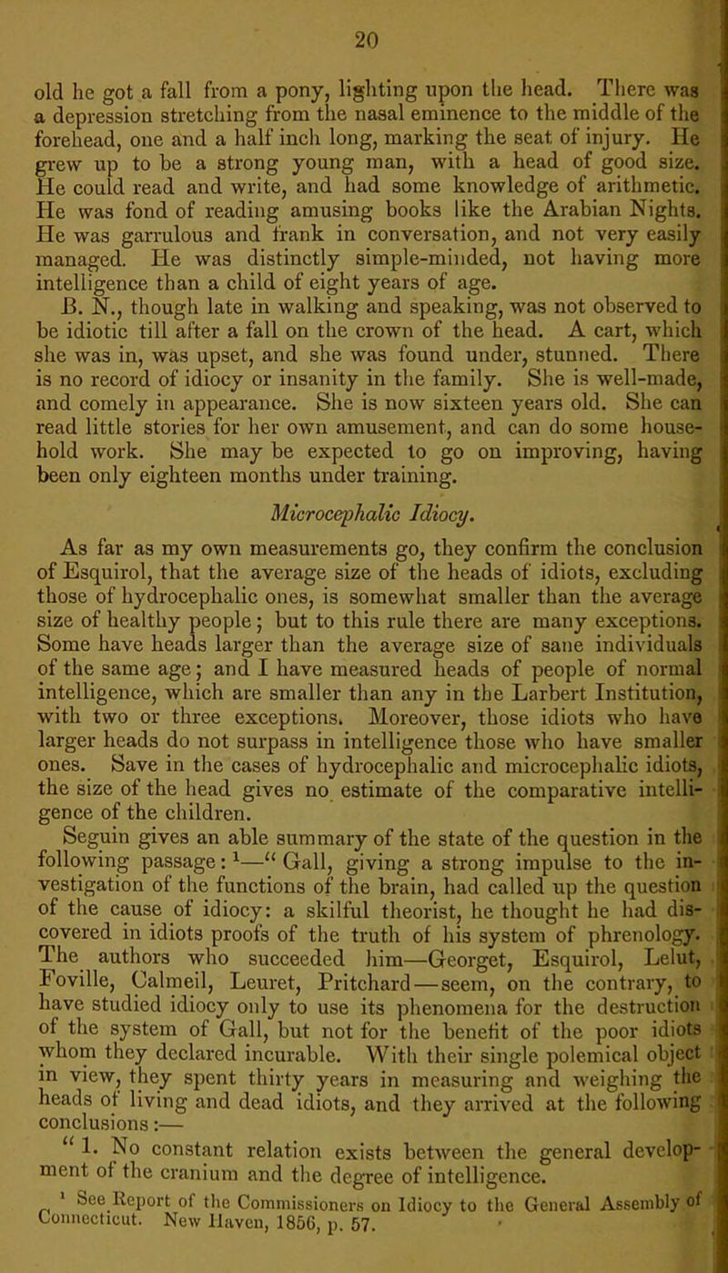 old he got a fall from a pony, lighting upon the head. There was a depression stretching from the nasal eminence to the middle of the forehead, one and a half inch long, marking the seat of injury. He grew up to be a strong young man, with a head of good size. He could read and write, and had some knowledge of arithmetic. He was fond of reading amusing books like the Arabian Nights. He was garrulous and frank in conversation, and not very easily managed. He was distinctly simple-minded, not having more intelligence than a child of eight years of age. B. N., though late in walking and speaking, was not observed to be idiotic till after a fall on the crown of the head. A cart, which she was in, was upset, and she was found under, stunned. There is no record of idiocy or insanity in the family. She is well-made, and comely in appearance. She is now sixteen years old. She can read little stories for her own amusement, and can do some house- hold work. She may be expected to go on improving, having been only eighteen months under training. Microcephalic Idiocy. As far as my own measurements go, they confirm the conclusion of Esquirol, that the average size of the heads of idiots, excluding those of hydrocephalic ones, is somewhat smaller than the average size of healthy people; but to this rule there are many exceptions. Some have heads larger than the average size of sane individuals of the same age; and I have measured heads of people of normal intelligence, which are smaller than any in the Larbert Institution, with two or three exceptions. Moreover, those idiots who have larger heads do not surpass in intelligence those who have smaller ones. Save in the cases of hydrocephalic and microcephalic idiots, the size of the head gives no estimate of the comparative intelli- gence of the children. Seguin gives an able summary of the state of the question in the following passage:1— Gall, giving a strong impulse to the in- vestigation of the functions of the brain, had called up the question of the cause of idiocy: a skilful theorist, he thought he had dis- covered in idiots proofs of the truth of his system of phrenology. The authors who succeeded him—Georget, Esquirol, Lelut, Foville, Calmeil, Leuret, Pritchard — seem, on the contrary, to have studied idiocy only to use its phenomena for the destruction of the system of Gall, but not for the benefit of the poor idiots whom they declared incurable. With their single polemical ohject in view, they spent thirty years in measuring and weighing the heads of living and dead idiots, and they arrived at the following conclusions:—  1. No constant relation exists between the general develop- ment of the cranium and the degree of intelligence. 1 See Report of the Commissioners on Idiocy to the General Assembly of Connecticut. New Haven, 1856, p. 57.
