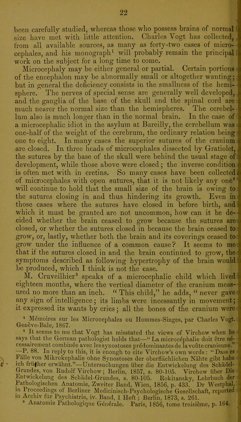 ■ been carefully studied, whereas those who possess brains of normal 1 size have met with little attention. Charles Vogt has collected,, from all available sources, as many as forty-two cases of micro- • cephales, and his monograph1 will probably remain the principal 1 work on the subject for a long time to come. Microcephaly may be either general or partial. Certain portions ? of the encephalon may be abnormally small or altogether wanting;: but in general the deficiency consists in the smallness of the hemi-- sphere. The nerves of special sense are generally well developed,. and the ganglia of the base of the skull and the spinal cord are, much nearer the normal size than the hemispheres. The cerebel- • lum also is much longer than in the normal brain. In the case of; a microcephalic idiot in the asylum at Bareilly, the cerebellum was one-half of the weight of the cerebrum, the ordinary relation being one to eight. In many cases the superior sutures of the cranium i are closed. In three heads of microcephales dissected by Gratiolet, the sutures by the base of the skull were behind the usual stage of: development, while those above were closed; the inverse condition is often met with in cretins. So many cases have been collect' <1 of microcephales with open sutures, that it is not likely any one2 will continue to hold that the small size of the brain is owing to the sutures closing in and thus hindering its growth. Even in those cases where the sutures have closed in before birth, and: which it must be granted are not uncommon, how can it be de- cided whether the brain ceased to grow because the sutures are< closed, or whether the sutures closed in because the brain ceased to grow, or, lastly, whether both the brain and its coverings ceased to grow under the influence of a common cause? It seems to mei that if the sutures closed in and the brain continued to grow, the symptoms described as following hypertrophy of the brain would be produced, which I think is not the case. M. Cruveilhier3 speaks of a microcephalic child which lived: eighteen months, where the vertical diameter of the cranium meas- ured no more than an inch.  This child, he adds,  never gavei any sign of intelligence; its limbs were incessantly in movement; it expressed its wants by cries; all the bones of the cranium weree 1 Memoires sur les Microcephales ou Homines-Singes, par Charles Vogt.: Geneve-Bale, 1867. a It seems to me that Vogt has misstated the views of Virchow when he i says that the German pathologist holds that— La microcephalic doit Stre ne- cessairement combined avec lessynostoses predominantesde lavofltecranienne. —P. 88. In reply to this, it is enongh to cite Virchow's own words:  Dass es Fiille von Mikrokephalie ohne Synostoses der oberflachlichen Niihte gibt habe • j ich friifher erwahnt.—Untersuchungen iiber die Entwickelung des Schadel- Grundes.von Rudolf Virchow; Berlin, 1857, s. 80-105. Virchow iiber Die Entwickelung des Schiidel-Grundes, s. 80-105. Rokitansky, Lehrbuch der > Pathologischen Anatomie, Zweiter Band, Wien, 185G, p. 433. Dr Westphal, in Proceedings of Berliner Medicinisch-Psychologische Gesellschaft, reported i in Archiv fiir Psychiatrie, iv. Band, 1 Heft; Berlin, 1873, s. 261. 3 Anatoime Pathologique Generate. Paris, 1856, tome troisieme, p. 164. I