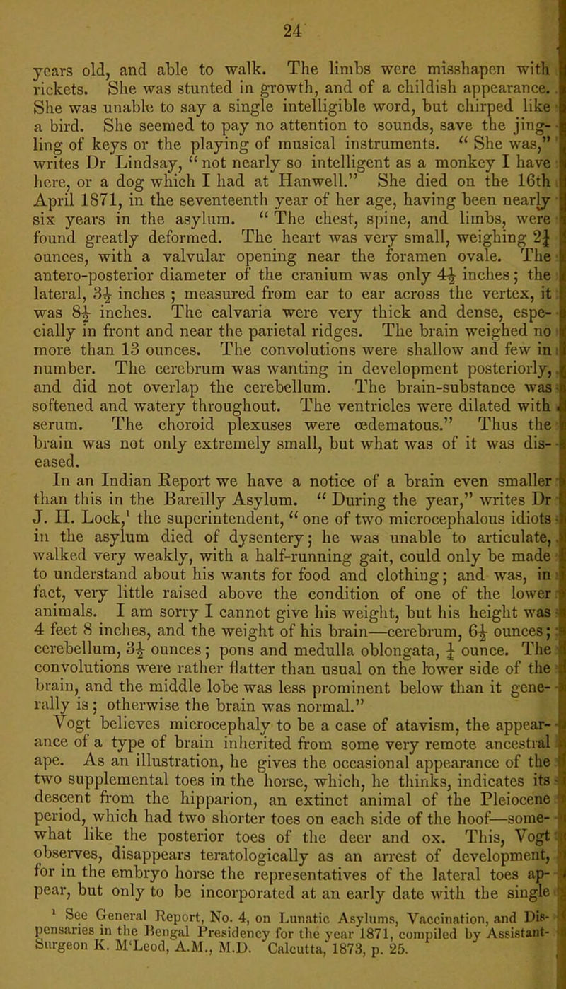 years old, and able to walk. The limbs were misshapen with rickets. She was stunted in growth, and of a childish appearance.. She was unable to say a single intelligible word, but chirped like a bird. She seemed to pay no attention to sounds, save the jing- ling of keys or the playing of musical instruments.  She was, 1 writes Dr Lindsay,  not nearly so intelligent as a monkey I have here, or a dog which I had at Hanwell. She died on the 16th i April 1871, in the seventeenth year of her age, having been nearly six years in the asylum.  The chest, spine, and limbs, were • found greatly deformed. The heart was very small, weighing 2\ ounces, with a valvular opening near the foramen ovale. The antero-posterior diameter of the cranium was only 4r| inches; the i lateral, 3^ inches ; measured from ear to ear across the vertex, it: was 8£ inches. The calvaria were very thick and dense, espe- • cially in front and near the parietal ridges. The brain weighed no I more than 13 ounces. The convolutions were shallow and few in i number. The cerebrum was wanting in development posteriorly, and did not overlap the cerebellum. The brain-substance was! softened and watery throughout. The ventricles were dilated with i serum. The choroid plexuses were cedematous. Thus the brain was not only extremely small, but what was of it was dis- • eased. In an Indian Report we have a notice of a brain even smaller r than this in the Bareilly Asylum.  During the year, writes Dr! J. H. Lock,1 the superintendent,  one of two microcephalous idiots 5 in the asylum died of dysentery; he was unable to articulate,, walked very weakly, with a half-running gait, could only be made to understand about his wants for food and clothing; and was, im fact, very little raised above the condition of one of the lower i animals. I am sorry I cannot give his weight, but his height was 3 4 feet 8 inches, and the weight of his brain—cerebrum, 6£ ounces;; cerebellum, 3£ ounces; pons and medulla oblongata, \ ounce. The I convolutions were rather flatter than usual on the tower side of the! brain, and the middle lobe was less prominent below than it gene- • rally is ; otherwise the brain was normal. Vogt believes microcephaly to be a case of atavism, the appear- ■ ance of a type of brain inherited from some very remote ancestral ape. As an illustration, he gives the occasional appearance of the: two supplemental toes in the horse, which, he thinks, indicates its s descent from the hipparion, an extinct animal of the Pleiocenc period, which had two shorter toes on each side of the hoof—some- ■ what like the posterior toes of the deer and ox. This, Vogtl observes, disappears teratologically as an arrest of development, for in the embryo horse the representatives of the lateral toes ap- ■ pear, but only to be incorporated at an early date with the single > 1 See General Report, No. 4, on Lunatic Asylums, Vaccination, and Dis- pensaries in the Bengal Presidency for the year 1871, compiled by Assistant- burgeon K. M'Leod, A.M., M.D. Calcutta, 1873, p. 25.
