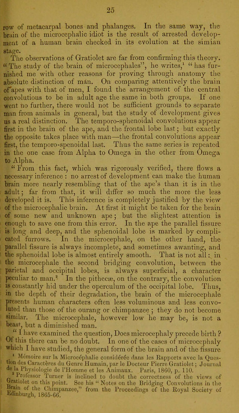 row of metacarpal bones and phalanges. In the same way, the brain of the microcephalic idiot is the result of arrested develop- ment of a human brain checked in its evolution at the simian stage. The observations of Gratiolet are far from confirming this theory. u The study of the brain of microcephales, he writes/  has fur- nished me with other reasons for proving through anatomy the absolute distinction of man. On comparing attentively the brain of apes with that of men, I found the arrangement of the central convolutious to be in adult age the same in both groups. If one went no further, there would not be sufficient grounds to separate man from animals in general, but the study of development gives us a real distinction. The temporo-sphenoidal convolutions appear first in the brain of the ape, and the frontal lobe last; but exactly the opposite takes place with man—the frontal convolutions appear first, the temporo-spenoidal last. Thus the same series is repeated in the one case from Alpha to Omega in the other from Omega to Alpha.  From this fact, which was rigorously verified, there flows a necessary inference : no arrest of development can make the human brain more nearly resembling that of the ape's than it is in the adult; far from that, it will differ so much the more the less developed it is. This inference is completely justified by the view of the microcephalic brain. At first it might be taken for the brain of some new and unknown ape ; but the slightest attention is enough to save one from this error. In the ape the parallel fissure is long and deep, and the sphenoidal lobe is marked by compli- cated furrows. In the microcephale, on the other hand, the parallel fissure is always incomplete, and sometimes awanting, and the sphenoidal lobe is almost entirely smooth. That is not all: in the microcephale the second bridging convolution, between the parietal and occipital lobes, is always superficial, a character peculiar to man.2 In the pithecas, on the contrary, the convolution is constantly hid under the operculum of the occipital lobe. Thus, in the depth of their degradation, the brain of the microcephale presents human characters often less voluminous and less convo- luted than those of the ourang or chimpanzee ; they do not become similar. The microcephale, however low he may be, is not a beast, but a diminished man.  I have examined the question, Does microcephaly precede birth ? Of this there can be no doubt. In one of the cases of microcephaly which I have studied, the general form of the brain and of the fissure 1 Memoire sur la Microcephalic considered dans les Rapports avec la Ques- tion des Caracteres du Genre Humain, par le Docteur Pierre Gratiolet; Journal cuHa Physiologie de l'Homme et les Animaux. Paris, 1860, p. 110. Professor Turner is inclined to doubt the correctness of the views of gratiolet on this point. See his  Notes on the Bridging Convolutions in the Brain of the Chimpanzee, from the Proceedings of the Royal Society of Mmburgh, 1865-66.