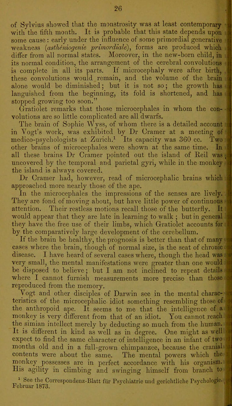 2G of Sylvius showed that the monstrosity was at least contemporary with the fifth month. It is probable that this state depends upon some cause: early under the influence of some primordial generative weakness {astheniogenie prtmoi'diale), forms are produced which differ from all normal states. Moreover, in the new-born child, in its normal condition, the arrangement of the cerebral convolutions is complete in all its parts. If microcephaly were after birth, these convolutions would remain, and the volume of the brain alone would be diminished; but it is not so; the growth has languished from the beginning, its fold is shortened, and has stopped growing too soon. Gratiolet remarks that those microcephales in whom the con- volutions are so little complicated are all dwarfs. The brain of Sophie Wyss, of whom there is a detailed account in Vogt's work, was exhibited by Dr Cramer at a meeting of medico-psychologists at Zurich.1 Its capacity was 360 cc. Two other brains of microcephales were shown at the same time. In all these brains Dr Cramer pointed out the island of Reil was uncovered by the temporal and parietal gyri, while in the monkey the island is always covered. Dr Cramer had, however, read of microcephalic brains which approached more nearly those of the ape. In the microcephales the impressions of the senses are lively. They are fond of moving about, but have little power of continuous attention. Their restless motions recall those of the butterfly. It would appear that they are late in learning to walk ; but in general they have the free use of their limbs, which Gratiolet accounts for by the comparatively large development of the cerebellum. If the brain be healthy, the prognosis is better than that of many cases where the brain, though of normal size, is the seat of chronic disease. I have heard of several cases where, though the head was very small, the mental manifestations were greater than one would be disposed to believe; but I am not inclined to repeat details where I cannot furnish measurements more precise than those reproduced from the memory. Vogt and other disciples of Darwin see in the mental charac- teristics of the microcephalic idiot something resembling those of the anthropoid ape. It seems to me that the intelligence of a monkey is very different from that of an idiot. You cannot roach the simian intellect merely by deducting so much from the human. It is different in kind as well as in degree. One might as well expect to find the same character of intelligence in an infant of two months old and in a full-grown chimpanzee, because the cranial contents were about the same. The mental powers which the monkey possesses are in perfect accordance with his organism. His agility in climbing and swinging himself from branch to 1 See the Correspondenz-Blatt far Ps\-chiatrie und ererichtliche Tsychologie- Februar 1873.